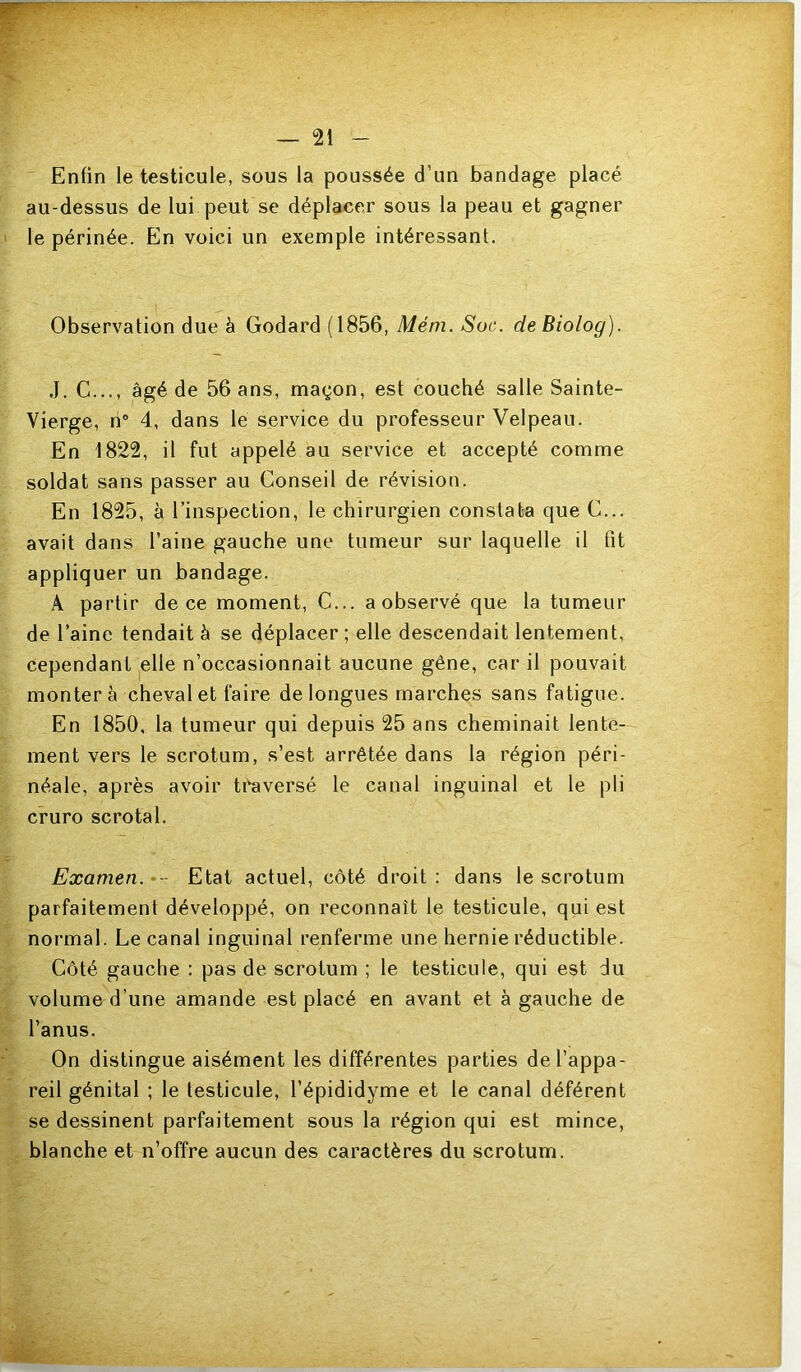 Enfin le testicule, sous la poussée d’un bandage placé au-dessus de lui peut se déplacer sous la peau et gagner le périnée. En voici un exemple intéressant. Observation due à Godard (1856, Mém. Soc. de Biolog). J. G..., âgé de 56 ans, maçon, est couché salle Sainte- Vierge, n® 4, dans le service du professeur Velpeau. En 1822, il fut appelé au service et accepté comme soldat sans passer au Conseil de révision. En 1825, à l’inspection, le chirurgien constata que G... avait dans l’aine gauche une tumeur sur laquelle il fit appliquer un bandage. A partir de ce moment. G... a observé que la tumeur de l’aine tendait à se déplacer ; elle descendait lentement, cependant elle n’occasionnait aucune gêne, car il pouvait montera cheval et faire de longues marches sans fatigue. En 1850, la tumeur qui depuis 25 ans cheminait lente- ment vers le scrotum, s’est arrêtée dans la région péri- néale, après avoir tf^versé le canal inguinal et le pli cruro scrotal. Examen. Etat actuel, côté droit: dans le scrotum parfaitement développé, on reconnaît le testicule, qui est normal. Le canal inguinal renferme une hernie réductible. Côté gauche : pas de scrotum ; le testicule, qui est du volume d’une amande est placé en avant et à gauche de l’anus. On distingue aisément les différentes parties de l’appa- reil génital ; le testicule, l’épididyme et le canal déférent se dessinent parfaitement sous la région qui est mince, blanche et n’offre aucun des caractères du scrotum.