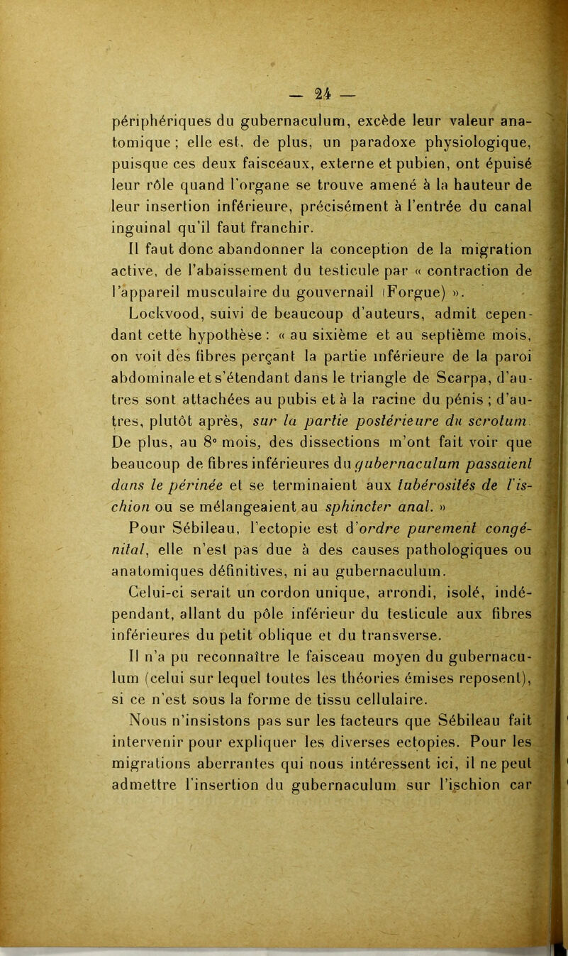 V: périphériques du gubernaculum, excède leur valeur ana- I tomique ; elle est, de plus, un paradoxe physiologique, , puisque ces deux faisceaux, externe et pubien, ont épuisé leur rôle quand l’organe se trouve amené à la hauteur de leur insertion inférieure, précisément à l’entrée du canal inguinal qu’il faut franchir. Il faut donc abandonner la conception de la migration active, de l’abaissement du testicule par « contraction de l’appareil musculaire du gouvernail (Forgue) ». | Lockvood, suivi de beaucoup d’auteurs, admit cepen- dant cette hypothèse: « au sixième et au septième mois, j on voit des fibres perçant la partie inférieure de la paroi abdominale et s’étendant dans le triangle de Scarpa, d’au- î très sont attachées au pubis et à la racine du pénis ; d’au- , très, plutôt après, sur la partie postérieure du scrotum. \ De plus, au 8“ mois, des dissections m’ont fait voir que i beaucoup de fibres inférieures du passaient i dans le périnée et se terminaient aux tubérosités de l is- M chion ou se mélangeaient au sphincter anal. » a Pour Sébileau, l’ectopie est d'ordre purement congé- m7a/, elle n’est pas due à des causes pathologiques ou .q anatomiques définitives, ni au gubernaculum. Celui-ci serait un cordon unique, arrondi, isolé, indé- pendant, allant du pôle inférieur du testicule aux fibres inférieures du petit oblique et du transverse. Il n’a pu reconnaître le faisceau moyen du gubernacu- '■ lum (celui sur lequel toutes les théories émises reposent), fj si ce n’est sous la forme de tissu cellulaire. ; Nous n’insistons pas sur les facteurs que Sébileau fait intervenir pour expliquer les diverses ectopies. Pour les migrations aberrantes qui nous intéressent ici, il ne peut \ admettre l’insertion du gubernaculum sur l’ischion car