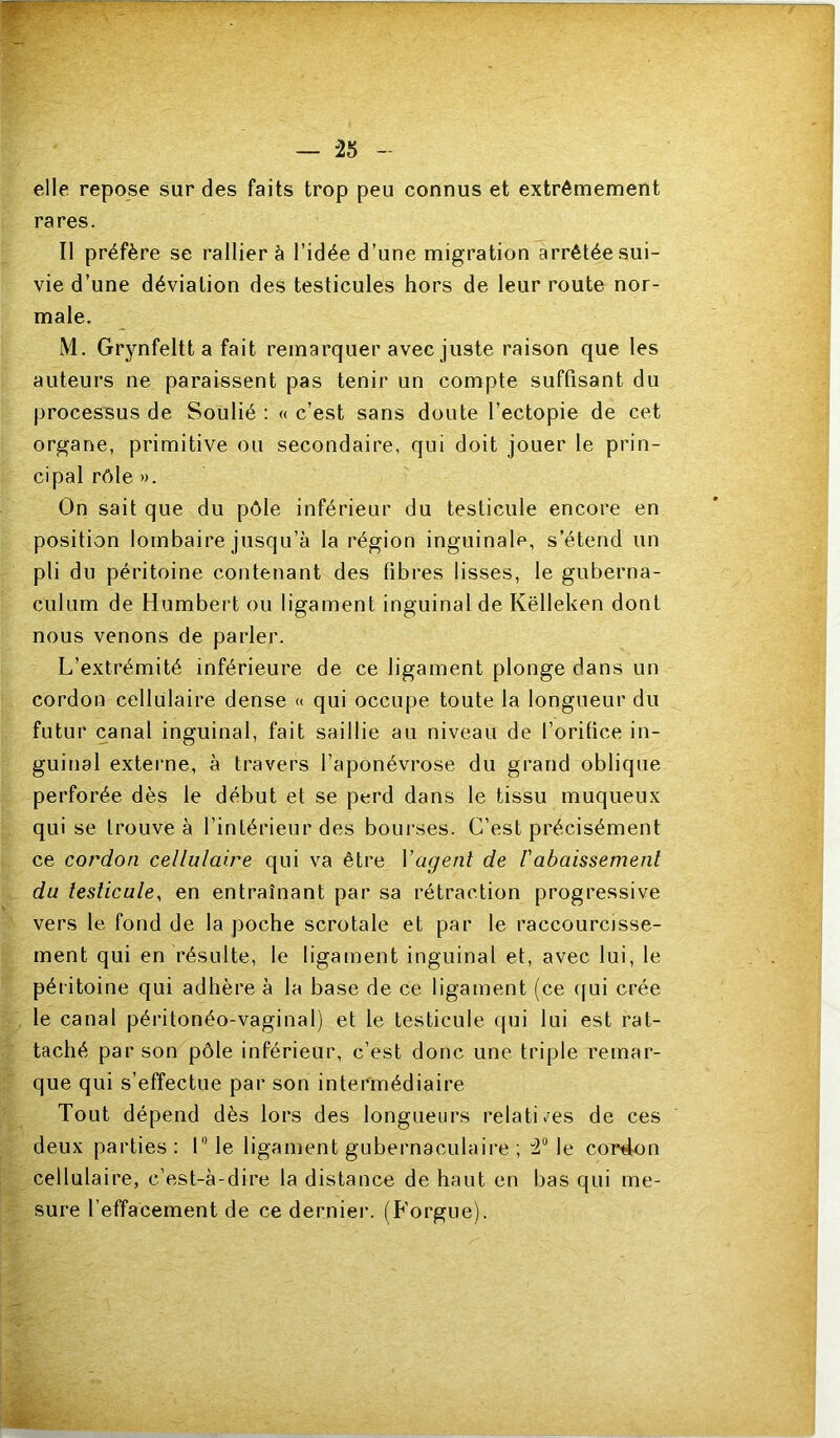 elle repose sur des faits trop peu connus et extrêmement rares. Il préfère se rallier à l’idée d’une migration arrêtée sui- vie d’une déviation des testicules hors de leur route nor- male. M. Grynfeltt a fait remarquer avec juste raison que les auteurs ne paraissent pas tenir un compte suffisant du processus de Soulié : « c’est sans doute l’ectopie de cet organe, primitive ou secondaire, qui doit jouer le prin- cipal rêle». On sait que du pôle inférieur du testicule encore en position lombaire jusqu’à la région inguinale, s’étend un pli du péritoine contenant des fibres lisses, le guberna- culum de Humbert ou ligament inguinal de Këlleken dont nous venons de parler. L’extrémité inférieure de ce ligament plonge dans un cordon cellulaire dense « qui occupe toute la longueur du futur canal inguinal, fait saillie au niveau de l’orifice in- guinal externe, à travers l’aponévrose du grand oblique perforée dès le début et se perd dans le tissu muqueux qui se trouve à l’intérieur des bourses. C’est précisément ce cordon cellulaire qui va être Vagent de l'abaissement du testicule, en entraînant par sa rétraction progressive vers te, fond de la poche scrotale et par le raccourcisse- ment qui en résulte, le ligament inguinal et, avec lui, le péritoine qui adhère à la base de ce ligament (ce c|ui crée le canal péritonéo-vaginal) et le testicule qui lui est rat- taché par son pôle inférieur, c’est donc une triple remar- que qui s’effectue par son intermédiaire Tout dépend dès lors des longueurs relatives de ces deux parties : 1 le ligament gubernaculaire ; le cordon cellulaire, c’est-à-dire la distance de haut en bas qui me- sure l’effacement de ce derniei*. (Forgue).