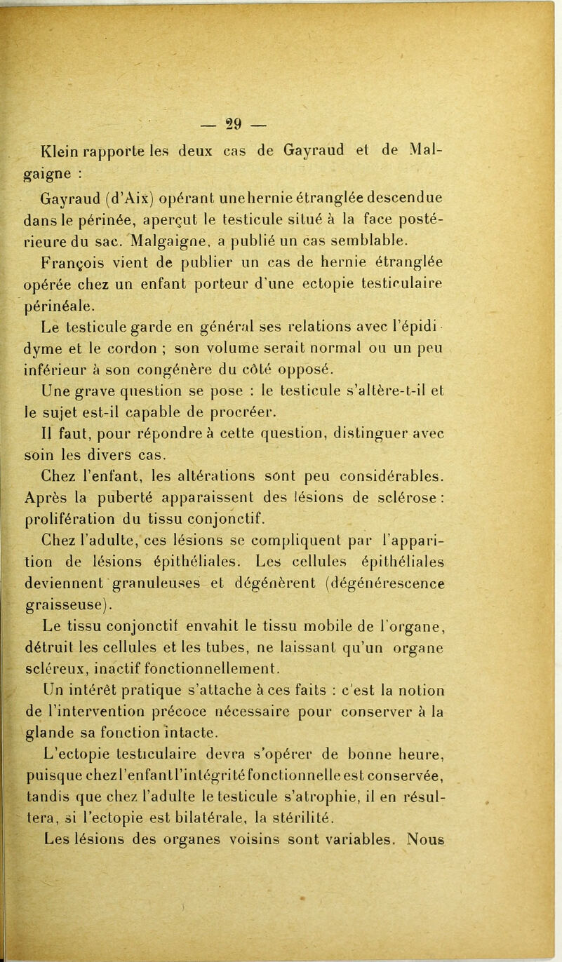 §9 Klein rapporte les deux cas de Gayraud et de Mal- gaigne ; Gayraud (d’Aix) opérant unehernie étranglée descendue dans le périnée, aperçut le testicule situé à la face posté- rieure du sac. Malgaigne, a publié un cas semblable. François vient de publier un cas de hernie étranglée opérée chez un enfant porteur d’une ectopie testiculaire périnéale. Le testicule garde en général ses relations avec l’épidi dyme et le cordon ; son volume serait normal ou un peu inférieur à son congénère du côté opposé. Une grave question se pose : le testicule s’altère-t-il et le sujet est-il capable de procréer. Il faut, pour répondre à cette question, distinguer avec soin les divers cas. Chez l’enfant, les altérations sont peu considérables. Après la puberté apparaissent des lésions de sclérose : prolifération du tissu conjonctif. Chez l’adulte, ces lésions se compliquent par l’appari- tion de lésions épithéliales. Les cellules épithéliales deviennent granuleuses et dégénèrent (dégénérescence graisseuse). Le tissu conjonctif envahit le tissu mobile de l’organe, détruit les cellules et les tubes, ne laissant qu’un organe scléreux, inactif fonctionnellement. Un intérêt pratique s’attache à ces faits : c'est la notion de l’intervention précoce nécessaire pour conserver è la glande sa fonction intacte. L’ectopie testiculaire devra s’opérer de bonne heure, puisque chezbenfantrintégritéfonctionnelleest conservée, tandis que chez l’adulte le testicule s’atrophie, il en résul- tera, si l’ectopie est bilatérale, la stérilité. Les lésions des organes voisins sont variables. Nous