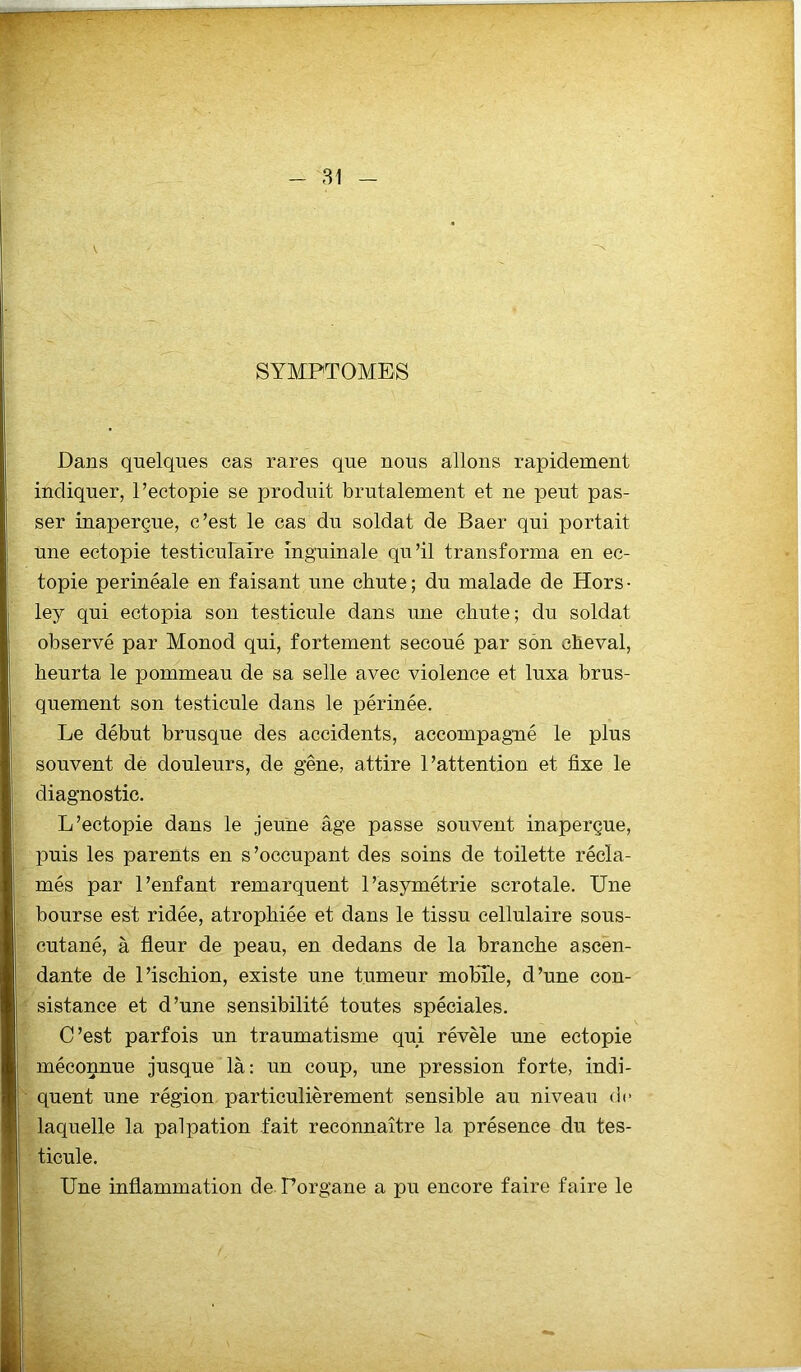 SYMPTOMES Dans quelques cas rares que nous allons rapidement indiquer, l’ectopie se produit brutalement et ne peut pas- ser inaperçue, c’est le cas du soldat de Baer qui portait une ectopie testiculaire inguinale qu’il transforma en ec- topie perinéale en faisant une chute ; du malade de Hors • ley qui ectopia son testicule dans une chute; du soldat observé par Monod qui, fortement secoué par son cheval, heurta le pommeau de sa selle avec violence et luxa brus- quement son testicule dans le périnée. Le début brusque des accidents, accompagné le plus souvent de douleurs, de gêne, attire l’attention et fixe le diagnostic. L’ectopie dans le jeune âge passe souvent inaperçue, puis les parents en s’occupant des soins de toilette récla- més par l’enfant remarquent l’asymétrie scrotale. Une bourse est ridée, atrophiée et dans le tissu cellulaire sous- cutané, à fleur de peau, en dedans de la branche ascen- dante de l’ischion, existe une tumeur mobile, d’une con- sistance et d’une sensibilité toutes spéciales. C’est parfois un traumatisme qui révèle une ectopie méconnue jusque là: un coup, une pression forte, indi- quent une région particulièrement sensible au niveau de laquelle la palpation fait reconnaître la présence du tes- ticule. Une inflammation de Porgane a pu encore faire faire le