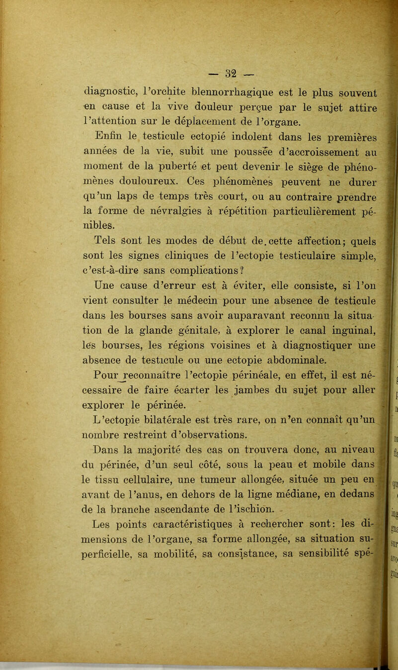1 — 32 — diagnostic, l’orchite blennorrhagique est le pins souvent -en cause et la vive douleur perçue par le sujet attire l’attention sur le déplacement de l’organe. Enfin le testicule ectopié indolent dans les premières années de la vie, subit une poussé^e d’accroissement au moment de la puberté let peut devenir le siège de phéno- mènes douloureux. Ces phénomènes peuvent ne durer qu’un laps de temps très court, ou au contraire prendre la forme de névralgies à répétition particulièrement pé- nibles. Tels Sont les modes de début de,cette affection; quels sont les signes cliniques de l’ectopie testiculaire simple, c’est-à-dire sans complications? Une cause d’erreur est à éviter, elle consiste, si l’on vient consulter le médecin pour une absence de testicule dans les bourses sans avoir auparavant reconnu la situa tion de la glande génitale, à explorer le canal inguinal, les bourses, les régions voisines et à diagnostiquer une absence de testicule ou une ectopie abdominale. Pour_reconnaître l’ectopie périnéale, en effet, il est né- cessaire de faire écarter les jambes du sujet pour aller explorer le périnée. L’ectopie bilatérale est très rare, on n’en connaît qu’un nombre restreint d’observations. Dans la majorité des cas on trouvera donc, au niveau du périnée, d’un seul côté, sous la peau et mobile dans le tissu cellulaire, une tumeur allongée, située un peu en avant de l’anus, en dehors de la ligne médiane, en dedans de la branche ascendante de l’ischion. Les points caractéristiques à rechercher sont: les di- mensions de I ’organe, sa forme allongée, sa situation su- perficielle, sa mobilité, sa consistance, sa sensibilité spé-j i avo fii]