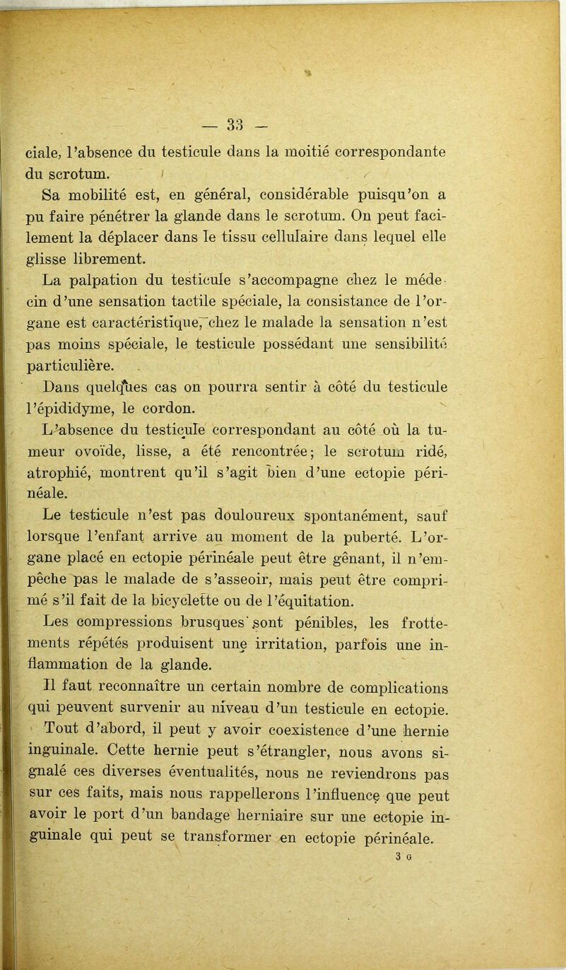ciale, l’absence du testicule dans la moitié correspondante du scrotum. / ^ Sa mobilité est, en général, considérable puisqu’on a pu faire pénétrer la glande dans le scrotum. On peut faci- lement la déplacer dans le tissu cellulaire dans lequel elle glisse librement. La palpation du testicule s’accompagne cliez le méde- cin d’une sensation tactile spéciale, la consistance de l’or- gane est caractéristiqueT'cbez le malade la sensation n’est pas moins spéciale, le testicule possédant une sensibilité particulière. Dans quelcfues cas on pourra sentir à côté du testicule l’épididyme, le cordon. L’absence du testicule correspondant au côté où la tu- meur ovoïde, lisse, a été rencontrée; le scrotum ridé, atrophié, montrent qu’il s’agit bien d’une ectopie péri- néale. Le testicule n’est pas douloureux spontanément, sauf lorsque l’enfant arrive au moment de la puberté. L’or- gane placé en ectopie périnéale peut être gênant, il n’em- pêche pas le malade de s’asseoir, mais peut être compri- mé s ’il fait de la bicyclette ou de 1 ’équitation. Les compressions brusques'sont pénibles, les frotte- ments répétés produisent une irritation, parfois une in- flammation de la glande. Il faut reconnaître un certain nombre de complications qui peuvent survenir au niveau d’un testicule en ectopie. Tout d’abord, il peut y avoir coexistence d’ime hernie inguinale. Cette hernie peut s’étrangler, nous avons si- gnalé ces diverses éventualités, nous ne reviendrons pas sur ces faits, mais nous rappellerons l’influence que peut avoir le port d’un bandage herniaire sur une ectopie in- guinale qui peut se transformer en ectopie périnéale. 3 O