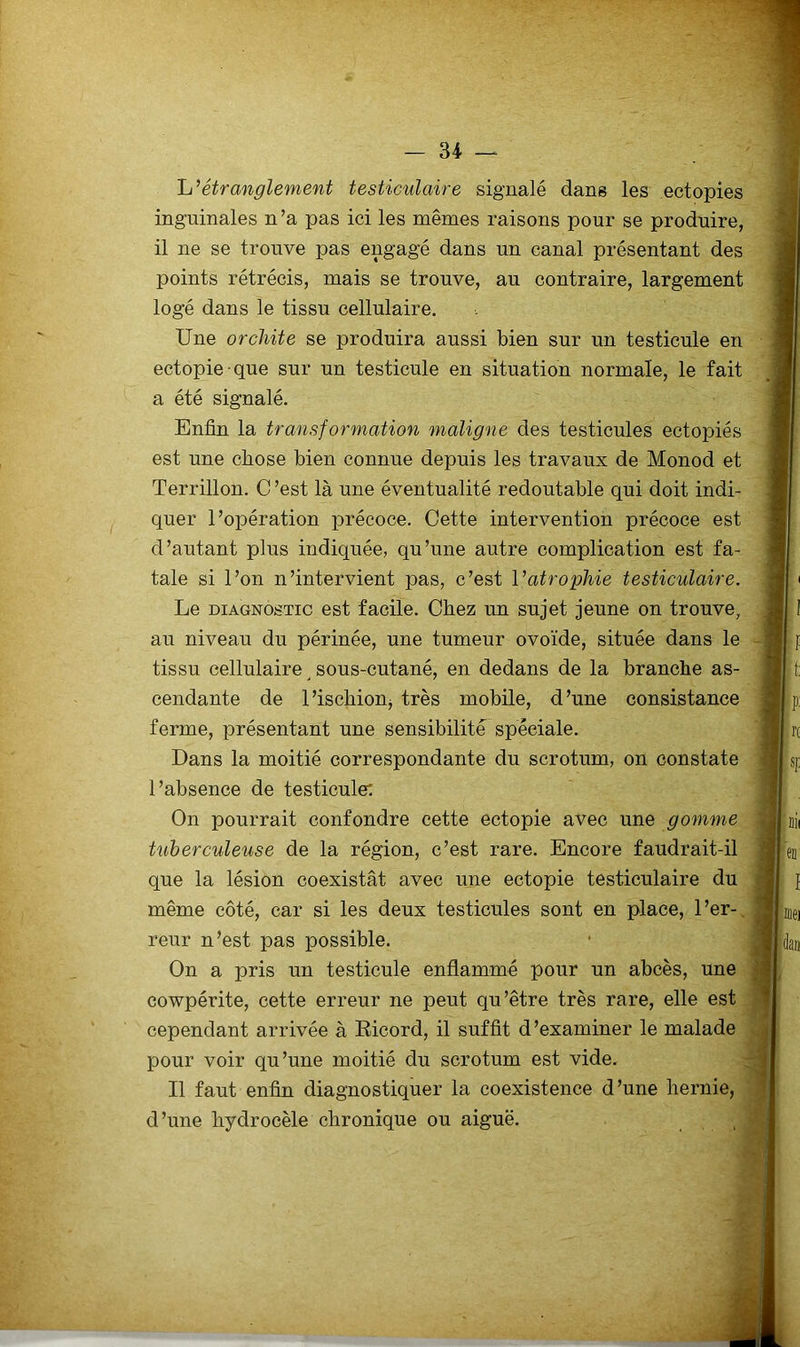 h’étranglement testiculaire signalé dans les ectopies inguinales n’a pas ici les mêmes raisons pour se produire, il ne se trouve pas engagé dans un canal présentant des points rétrécis, mais se trouve, au contraire, largement logé dans le tissu cellulaire. Une orchite se produira aussi bien sur un testicule en ectopie que sur un testicule en situation normale, le fait a été signalé. Enfin la transformation maligne des testicules ectopiés est une chose bien connue depuis les travaux de Monod et Terrillon. C ’est là une éventualité redoutable qui doit indi- quer l’opération précoce. Cette intervention précoce est d’autant plus indiquée, qu’une autre complication est fa- tale si l’on n’intervient pas, c’est Vatrophie testiculaire. Le DIAGNOSTIC est facile. Chez un sujet jeune on trouve, au niveau du périnée, une tumeur ovoïde, située dans le tissu cellulaire sous-cutané, en dedans de la branche as- cendante de l’ischionj très mobile, d’une consistance ferme, présentant une sensibilité spéciale. Dans la moitié correspondante du scrotum, on constate l’absence de testicule: On pourrait confondre cette ectopie avec une gomme tuberculeuse de la région, c’est rare. Encore faudrait-il que la lésion coexistât avec une ectopie testiculaire du même côté, car si les deux testicules sont en place, l’er-, reiir n’est pas possible. On a pris un testicule enflammé pour un abcès, une cowpérite, cette erreur ne peut qu’être très rare, elle est cependant arrivée à Eicord, il suffit d’examiner le malade pour voir qu’une moitié du scrotum est vide. Il faut enfin diagnostiquer la coexistence d’une hernie, d’une hydrocèle chronique ou aiguë.