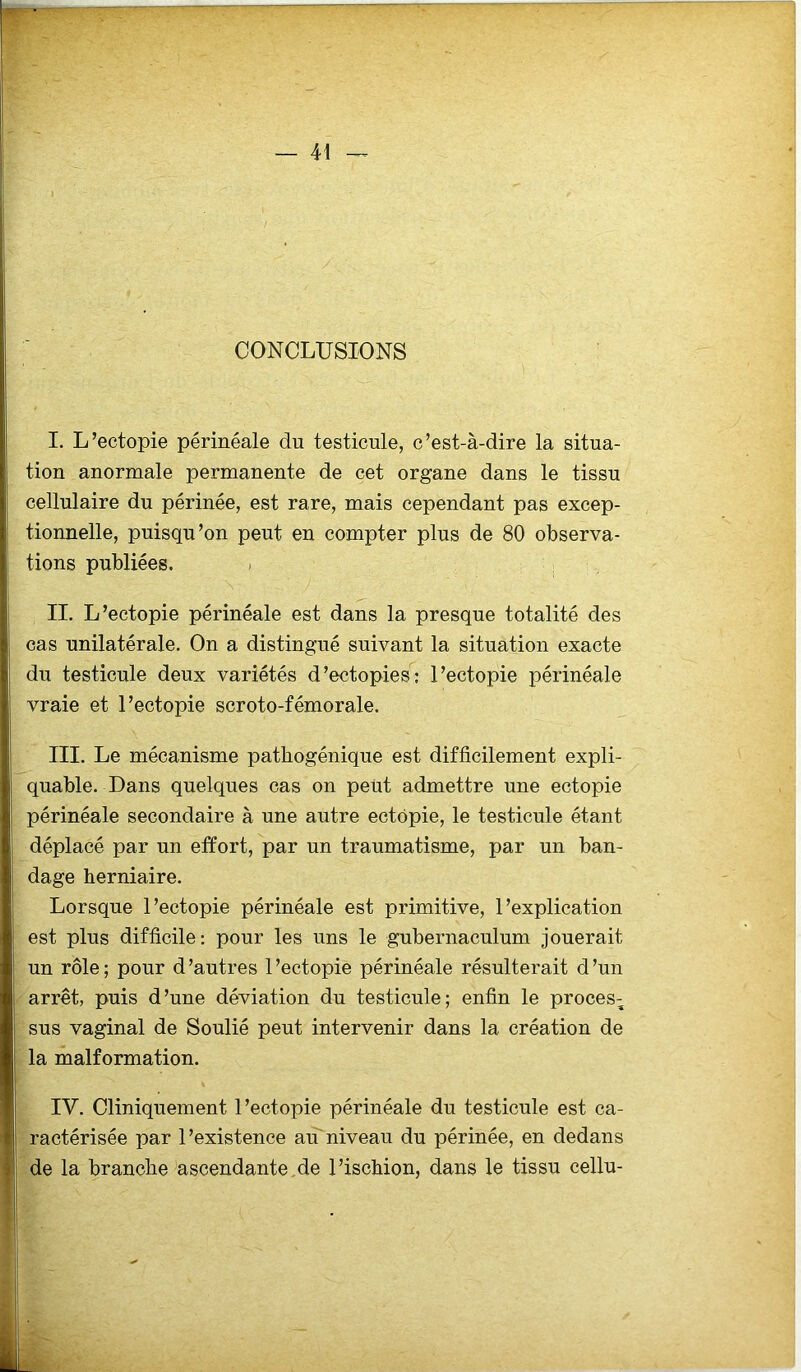 CONCLUSIONS I. L’ectopie périnéale du testicule, c’est-à-dire la situa- tion anormale permanente de cet organe dans le tissu cellulaire du périnée, est rare, mais cependant pas excep- tionnelle, puisqu’on peut en compter plus de 80 observa- tions publiées. - II. L’ectopie périnéale est dans la presque totalité des cas unilatérale. On a distingué suivant la situation exacte du testicule deux variétés d’ectopies; l’ectopie périnéale vraie et l’ectopie scroto-fémorale. III. Le mécanisme pathogénique est difficilement expli- quable. Dans quelques cas on peut admettre une ectopie périnéale secondaire à une autre ectopie, le testicule étant déplacé par un effort, par un traumatisme, par un ban- dage herniaire. Lorsque l’ectopie périnéale est primitive, l’explication est plus difficile: pour les uns le gubernaculum jouerait un rôle ; pour d ’autres 1 ’ectopie périnéale résulterait d ’un arrêt, puis d’une déviation du testicule; enfin le proces; sus vaginal de Soulié peut intervenir dans la création de la malformation. IV. Cliniquement 1 ’ectopie périnéale du testicule est ca- ractérisée par l’existence au niveau du périnée, en dedans de la branche ascendante,de l’ischion, dans le tissu cellu-