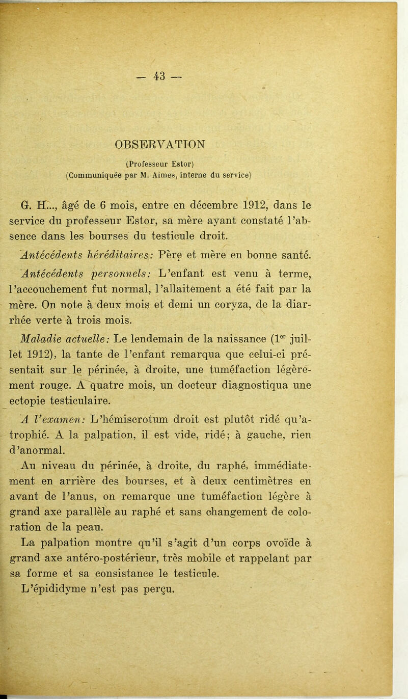 ir _ 43 — OBSERVATION (Professeur Estor) (Communiquée par M, Aimes, interne du service) « G. H..., âgé de 6 mois, entre en décembre 1912, dans le service du professeur Estor, sa mère ayant constaté l’ab- sence dans les bourses du testicule droit. 'Antécédents héréditaires : Père et mère en bonne santé. Antécédents personnels: L’enfant est venu à terme, l’accouchement fut normal, l’allaitement a été fait par la mère. On note à deux mois et demi un coryza, de la diar- rhée verte à trois mois. Maladie actuelle: Le lendemain de la naissance (V juil- let 1912), la tante de l’enfant remarqua que celui-ci pré- sentait sur le périnée, à droite, une tuméfaction légère- ment rouge. A quatre mois, un docteur diagnostiqua une ectopie testiculaire. A Vexamen: L’hémiscrotum droit est plutôt ridé qu’a- trophié. A la palpation, il est vide, ridé; à gauche, rien d ’anormal. Au niveau du périnée, à droite, du raphé, immédiate- ment en arrière des bourses, et à deux centimètres en avant de l’anus, on remarque une tuméfaction légère à grand axe parallèle au raphé et sans changement de colo- ration de la peau. La palpation montre qu’il s’agit d’un corps ovoïde à grand axe antéro-postérieur, très mobile et rappelant par sa forme et sa consistance le testicule. L’épididyme n’est pas perçu.