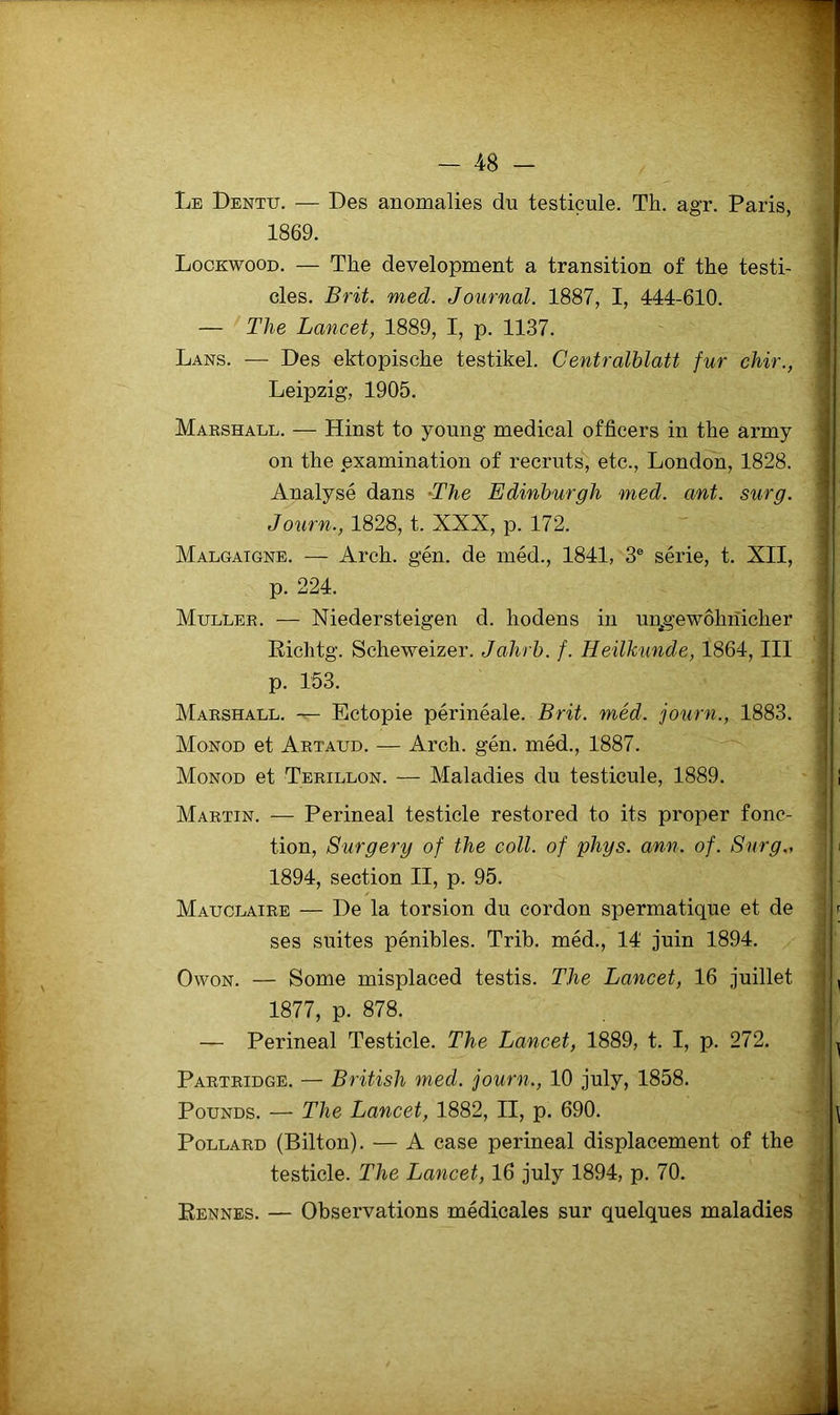 Le Dentu. — Des anomalies du testicule. Th. agr. Paris, 1869. Lookwood. — The development a transition of the testi- cles. B rit. med. Journal. 1887, I, 444-610. 1 — The Lancet, 1889, I, p. 1137. ' Dans. — Des ektopische testikel. Centralhlatt fur chir., - Leipzig, 1905. , Marshall. — Hinst to young medical officers in the army ^ on the pxamination of recruts, etc., London, 1828. ^ Analysé dans -The Edinhurgh med. ant. sur g. Journ., 1828, t. XXX, p. 172. Malgaigne. — Arch. gén. de méd., 1841, 3® série, t. XII, p. 224. Muller. — Niedersteigen d. hodens in un^gewôhriicher Eichtg. Scheweizer. Jahrh. f. Heilkunde, 1864, III p. 153. ; Marshall. — Ectopie périnéale. B rit. méd. journ., 1883. - Monod et Artaud. — Arch. gén. méd., 1887. Monod et Terillon. — Maladies du testicule, 1889. j Martin. — Périnéal testicle restored to its proper fonc- ! tion, Surgery of the coll. of phys. ann. of. Surg., > 1894, section II, p. 95. i Mauclaire — De la torsion du cordon spermatique et de j r ses suites pénibles. Trih. méd., 14 juin 1894. | OwoN. — Some misplaced testis. The Lancet, 16 juillet 'j , 1877, p. 878. ,! — Périnéal Testicle. The Lancet, 1889, t, I, p. 272. | ^ Partridge. — British med. journ., 10 july, 1858. PouNDS. — The Lancet, 1882, II, p. 690. ^ PoLLARD (Bilton). — A case périnéal displacement of the testicle. The Lancet, 16 july 1894, p. 70. Eennes. — Observations médicales sur quelques maladies