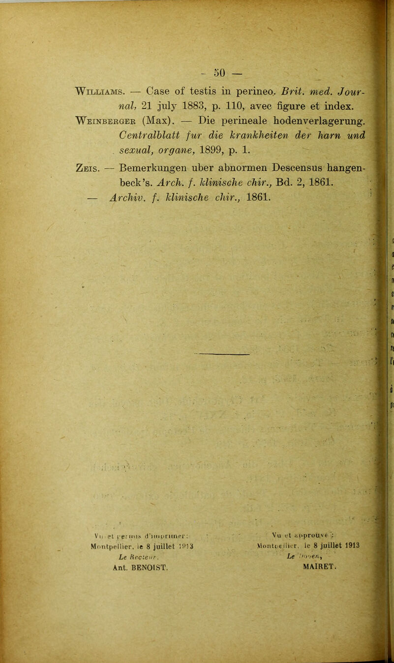 oO Williams. — Case of testis in perineo. Brit. med. Jour- nal, 21 july 1883, p. 110, avec figure et index. Weinbergeb (Max). — Die perineale hodenverlagerung. Centralblatt fur die krankheiten der harn und . sexual, organe, 1899, p. 1. Zeis. — Bemerkungen uber abnormen Descensus hangen- beck’s. Arch. f. klinisohe chir., Bd. 2, 1861. — Archiv. f. klinische chir., 1861. Vu el cprinis (l’iiiituiiaer; Montpellier, le 8 juillet 1913 Le hccienr. Ant. BENOIST. Vu et üfiprouvt Vlonti^ellit-r, le 8 juillet 1913 Le /'oven, MAIRET.