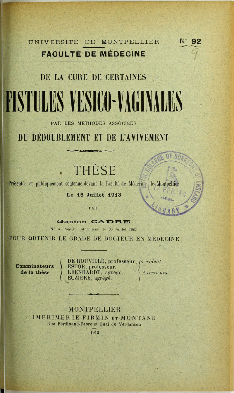 ME UNIVERSITE DE MONTPELLIER FACULTÉ DE MÉDECINE r*° 92 DE LA CURE DE CERTAINES PAR LES METHODES ASSOCIEES DU DÉDOUBLEMENT ET DE L’AVIVEMENT THÈSE Présenta et publiquement soutenue devant la Faculté de Médecine de Montpellier Le 15 Juillet 1913 ■r V PAR Gaston CADRE Né à Pontivv (Morbihan), le 30 Juillet 1885 POUR OBTENIR LE GRADE DE DOCTEUR EN MÉDECINE Examinateurs de la thèse DE ROUVILLE, professeur, président. ESTOR, professeur. i LEENHARDT, agrégé. > Assesseurs EUZIERE, agrégé. ) MONTPELLIER IMPRIMERIE F I R M I N et MONTANE Rue Ferdinand-Fabre et Quai du Verdanson 1913 ■