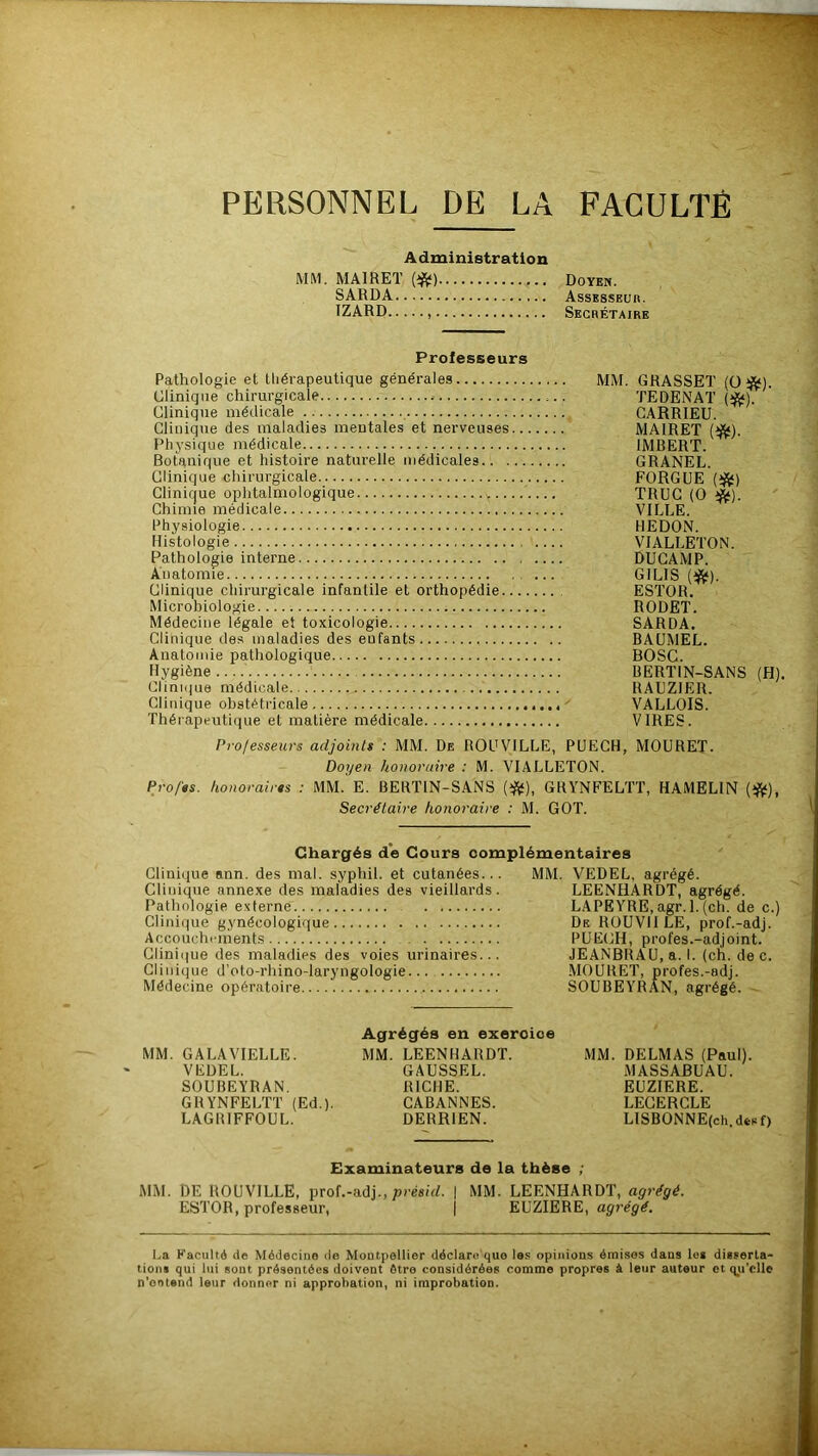 PERSONNEL DE LA FACULTÉ Administration MM. MAIRET fâ) Doyen. SARDA Assesseur. TZARD Secrétaire Professeurs Pathologie et thérapeutique générales Clinique chirurgicale Clinique médicale Clinique des maladies mentales et nerveuses Physique médicale Botanique et histoire naturelle médicales.. . Clinique chirurgicale Clinique ophtalmologique >,.. Chimie médicale Physiologie Histologie Pathologie interne Anatomie Clinique chirurgicale infantile et orthopédie.. Microbiologie Médecine légale et toxicologie Clinique des maladies des eufants Anatomie pathologique Hygiène Clinique médicale Clinique obstétricale Thérapeutique et matière médicale ^A^K-'J TEDENAT (*). CARRIEU. MAIRET (*). IMBERT. GRANEL. FORGUE (#) TRUC (O *). VILLE. HEDON. VIALLETON. DU CAMP. G1 LIS (#). ESTOR. RODËT. SARDA. BAUMEL. BOSC. BERT1N-SANS (H) RAUZ1ER. VALLOIS. VIRES. Professeurs adjoints : MM. De ROUV1LLE, PUECH, MOURET. Doyen honoraire : M. VIALLETON. Pro/ts. honoraires : MM. E. BERT1N-SANS (#), GRYNFELTT, HAMEL1N (#), Secrétaire honoraire : M. GOT. Chargés de Cours complémentaires Clinique ann. des mal. syphil. et cutanées... Clinique annexe des maladies des vieillards. Pathologie externe Clinique gynécologique Accouchements Clinique des maladies des voies urinaires... Clinique d’oto-rhino-laryngologie Médecine opératoire MM. VEDEL, agrégé. LEENHARDT, agrégé. LAPEYRE.agr. l.(ch. de c.) De ROUVIILE, prof.-adj. PUECH, profes.-adjoint. JEANBRAU, a. I. (ch. de c. MOURET, profes.-adj. SOUBEYRAN, agrégé. MM. GALAVIELLE. VEDEL. SOUBEYRAN. GRYNFELTT (Ed.). LAGRIFFOUL. Agrégés en exercice MM. LEENHARDT. GAUSSEL. RICHE. CABANNES. DERR1EN. MM. DELMAS (Paul). MASSABUAU. EUZIERE. LECERCLE LISBONNE(ch.dfcsf) Examinateurs de la thèse ; MM. DE ROUVILLE, prof.-adj., présid. | MM. LEENHARDT, agrégé. ESTOR, professeur, j EUZIERE, agrégé. t.a Faculté de Médecine de Montpellier déclare que les opinions émises dans le» disserta- tion» qui lui sont présentées doivent être considérées comme propres à leur auteur et qu'elle n’ooteml leur donner ni approbation, ni improbation.