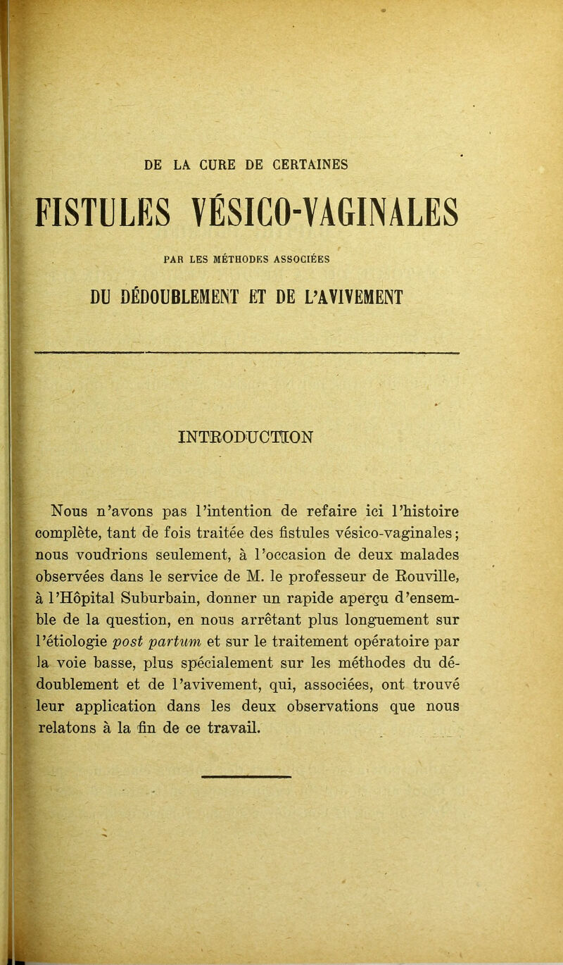 DE LA CURE DE CERTAINES FISTULES VÉSICO-VAGINALES PAR LES MÉTHODES ASSOCIÉES DU DÉDOUBLEMENT ET DE L’AVIVEMENT INTRODUCTION Nous n’avons pas l’intention de refaire ici l’histoire complète, tant de fois traitée des fistules vésico-vaginales ; nous voudrions seulement, à l’occasion de deux malades observées dans le service de M. le professeur de Rouville, à l’Hôpital Suburbain, donner un rapide aperçu d’ensem- ble de la question, en nous arrêtant plus longuement sur l’étiologie post partum et sur le traitement opératoire par la voie basse, plus spécialement sur les méthodes du dé- doublement et de l’avivement, qui, associées, ont trouvé leur application dans les deux observations que nous relatons à la fin de ce travail.