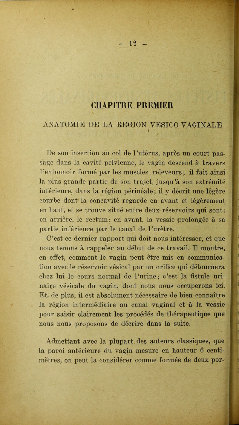 CHAPITRE PREMIER ANATOMIE DE LA REGION VESIOO-VAGINALE De son insertion an eol de l’utérus, après un court pas- sage dans la cavité pelvienne, le vagin descend à travers l’entonnoir formé par les muscles releveurs; il fait ainsi la plus grande partie de son trajet, jusqu’à son extrémité inférieure, dans la région périnéale ; il y décrit une légère courbe dont la concavité regarde en avant et légèrement en haut, et se trouve situé entre deux réservoirs qui sont : en arrière, le rectum ; en avant, la vessie prolongée à sa partie inférieure par le canal de l’urètre. C ’est ce dernier rapport qui doit nous intéresser, et que nous tenons à rappeler au début de ce travail. Il montre, en effet, comment le vagin peut être mis en communica- tion avec le réservoir vésical par un orifice qui détournera chez lui le cours normal de l’urine; c’est la fistule uri- naire vésicale du vagin, dont nous nous occuperons ici. Et, de plus, il est absolument nécessaire de bien connaître la région intermédiaire au canal vaginal et à la vessie pour saisir clairement les procédés de thérapeutique que nous nous proposons de décrire dans la suite. Admettant avec la plupart des auteurs classiques, que la paroi antérieure du vagin mesure en hauteur 6 centi- mètres, on peut la considérer comme formée de deux por-