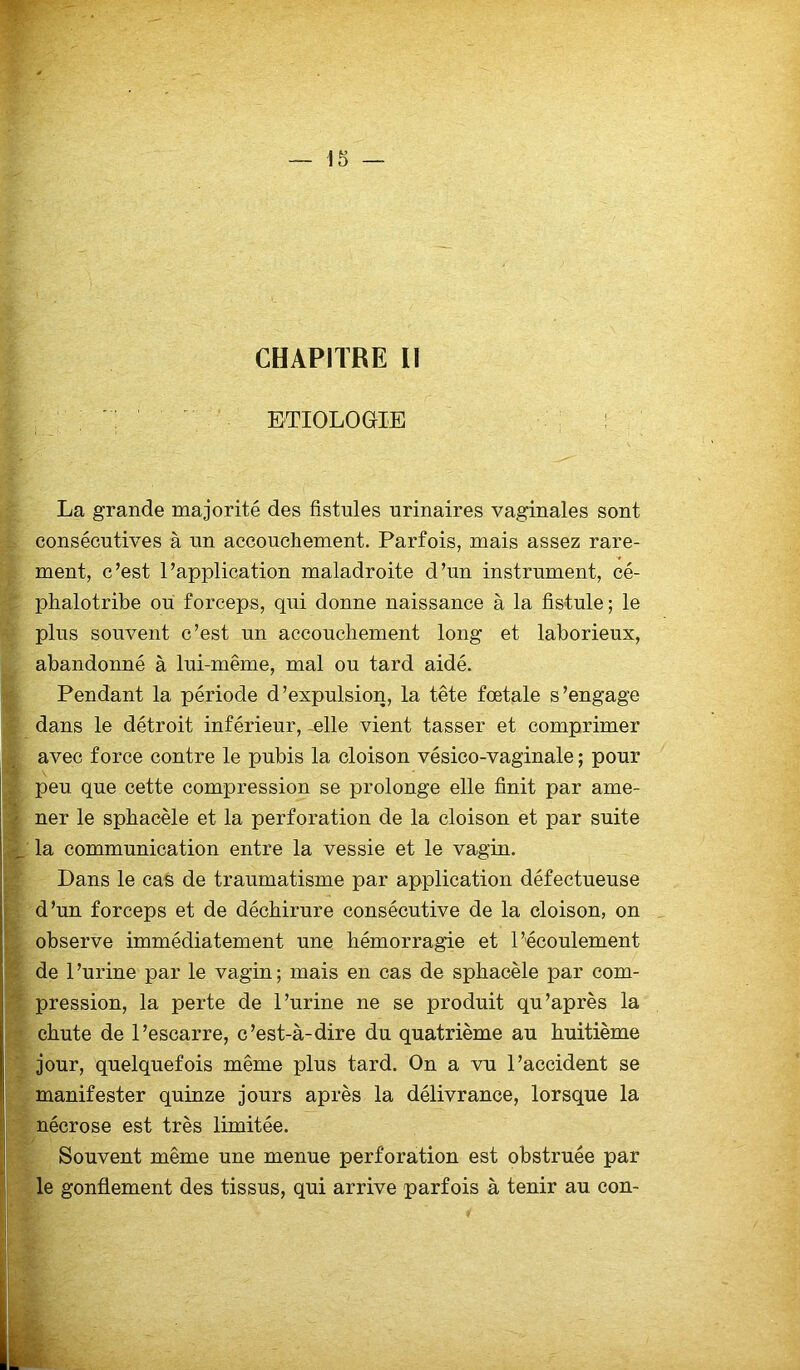 CHAPITRE II ETIOLOGIE : La grande majorité des fistules urinaires vaginales sont consécutives à un accouchement. Parfois, mais assez rare- ment, c’est l’application maladroite d’un instrument, cé- phalotribe ou forceps, qui donne naissance à la fistule ; le plus souvent c’est un accouchement long et laborieux, abandonné à lui-même, mal ou tard aidé. Pendant la période d’expulsion, la tête fœtale s’engage dans le détroit inférieur, elle vient tasser et comprimer avec force contre le pubis la cloison vésico-vaginale ; pour ' peu. que cette compression se prolonge elle finit par ame- ner le sphacèle et la perforation de la cloison et par suite la communication entre la vessie et le vagin. Dans le cas de traumatisme par application défectueuse d’un forceps et de déchirure consécutive de la cloison, on observe immédiatement une hémorragie et l’écoulement de 1 ’urine par le vagin ; mais en cas de sphacèle par com- pression, la perte de l’urine ne se produit qu’après la chute de l’escarre, c’est-à-dire du quatrième au huitième jour, quelquefois même plus tard. On a vu l’accident se manifester quinze jours après la délivrance, lorsque la nécrose est très limitée. Souvent même une menue perforation est obstruée par le gonflement des tissus, qui arrive parfois à tenir au con-