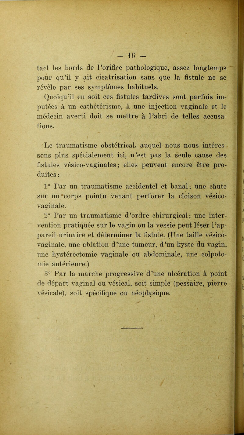 tact les bords de l’orifice pathologique, assez longtemps pour qu’il y ait cicatrisation sans que la fistule ne se révèle par ses symptômes habituels. Quoiqu’il en soit ces fistules tardives sont parfois im- putées à un cathétérisme, à une injection vaginale et le médecin averti doit se mettre à l’abri de telles accusa- tions. Le traumatisme obstétrical, auquel nous nous intéres- sons plus spécialement ici, n’est pas la seule cause des fistules vésico-vaginales ; elles peuvent encore être pro- duites : 1° Par un traumatisme accidentel et banal; une chute sur un‘corps pointu venant perforer la cloison vésico- vaginale. 2° Par un traumatisme d’ordre chirurgical; une inter- vention pratiquée sur le vagin ou la vessie peut léser l’ap- pareil urinaire et déterminer la fistule. (Une taille vésico- vaginale, une ablation d’une tumeur, d’un kyste du vagin, une hystérectomie vaginale ou abdominale, une colpoto- mie antérieure.) 3° Par la marche progressive d’une ulcération à point de départ vaginal ou vésical, soit simple (pessaire, pierre vésicale), soit spécifique ou néoplasique.