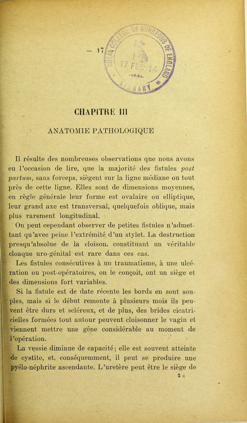 ANATOMIE PATHOLOGIQUE Il résulte des nombreuses observations que nous avons eu l’occasion de lire, que la majorité des fistules post partum, sans forceps, siègent sur la ligne médiane ou tout près de cette ligne. Elles sont de dimensions moyennes, en règle générale leur forme est ovalaire ou elliptique, leur grand axe est transversal, quelquefois oblique, mais plus rarement longitudinal. On peut cependant observer de petites fistules n’admet- tant qu’avec peine l’extrémité d’un stylet. La destruction presqu'absolue de la cloison, constituant un véritable r cloaque uro-génital est rare dans ces cas. '*r Les fistules consécutives à un traumatisme, à une ulcé- ration ou post-opératoires, on le conçoit, ont un siège et des dimensions fort variables. Si la fistule est de date récente les bords en sont sou- ples, mais si le début remonte à plusieurs mois ils peu- vent être durs et scléreux, et de plus, des brides cicatri- cielles formées tout autour peuvent cloisonner le vagin et viennent mettre une gêne considérable au moment de l’opération. La vessie diminue de capacité; elle est souvent atteinte de cystite, et, conséquemment, il peut se produire une pyélo-néphrite ascendante. L’uretère peut être le siège de 2 G