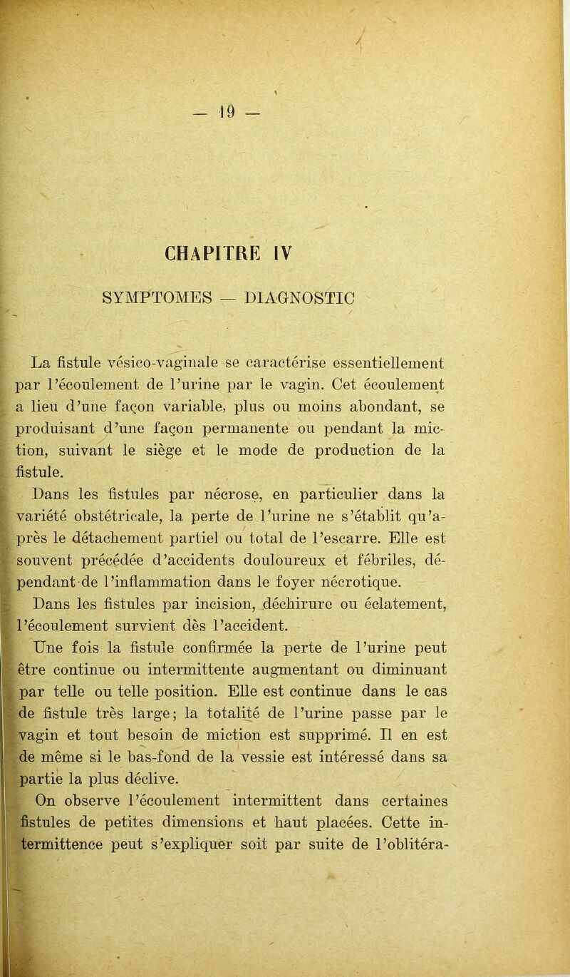 / - 19 - CHAPITRE IV SYMPTOMES — DIAGNOSTIC La fistule vésico-vaginale se caractérise essentiellement par l’écoulement de l’urine par le vagin. Cet écoulement a lieu d’une façon variable, plus ou moins abondant, se produisant d’une façon permanente ou pendant la mic- tion, suivant le siège et le mode de production de la fistule. Dans les fistules par nécrose, en particulier dans la variété obstétricale, la perte de l’urine ne s’établit qu’a- près le détachement partiel ou total de l’escarre. Elle est souvent précédée d’accidents douloureux et fébriles, dé- pendant de l’inflammation dans le foyer nécrotique. Dans les fistules par incision, déchirure ou éclatement, : l’écoulement survient dès l’accident. Une fois la fistule confirmée la perte de l’urine peut être continue ou intermittente augmentant ou diminuant par telle ou telle position. Elle est continue dans le cas de fistule très large; la totalité de l’urine passe par le vagin et tout besoin de miction est supprimé. Il en est de même si le bas-fond de la vessie est intéressé dans sa partie la plus déclive. On observe l’écoulement intermittent dans certaines fistules de petites dimensions et haut placées. Cette in- termittence peut s’expliquer soit par suite de l’oblitéra-