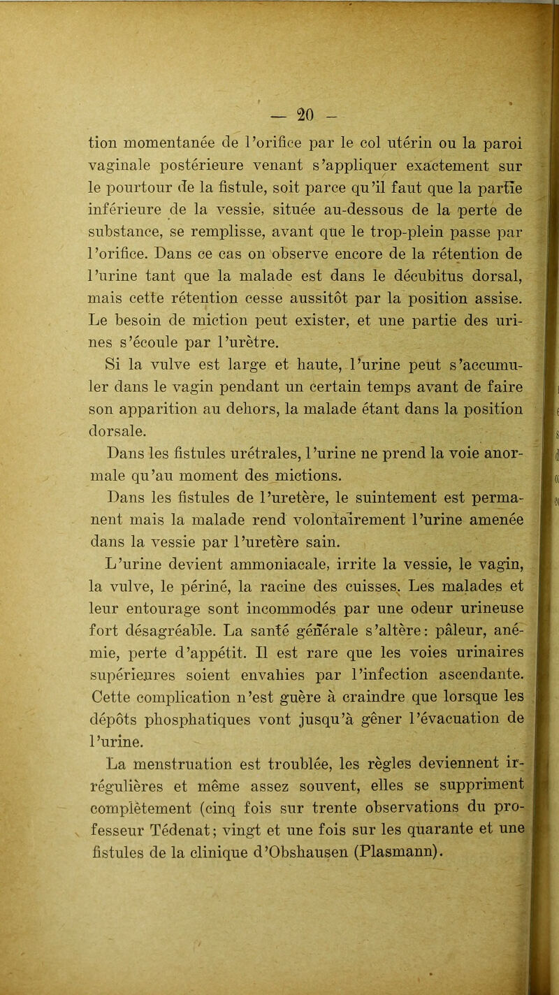 tion momentanée de l’orifice par le col utérin ou la paroi vaginale postérieure venant s’appliquer exactement sur le pourtour de la fistule, soit parce qu’il faut que la partie inférieure de la vessie, située au-dessous de la perte de substance, se remplisse, avant que le trop-plein passe par l’orifice. Dans ce cas on observe encore de la rétention de l’urine tant que la malade est dans le décubitus dorsal, mais cette rétention cesse aussitôt par la position assise. Le besoin de miction peut exister, et une partie des uri- nes s’écoule par l’urètre. Si la vulve est large et haute, l’urine peut s’accumu- ler dans le vagin pendant un certain temps avant de faire son apparition au dehors, la malade étant dans la position dorsale. Dans les fistules urétrales, l’urine ne prend la voie anor- male qu’au moment des mictions. Dans les fistules de l’uretère, le suintement est perma- nent mais la malade rend volontairement l’urine amenée dans la vessie par l’uretère sain. L’urine devient ammoniacale, irrite la vessie, le vagin, la vulve, le périné, la racine des cuisses. Les malades et leur entourage sont incommodés par une odeur urineuse fort désagréable. La santé générale s’altère: pâleur, ané- mie, perte d’appétit. Il est rare que les voies urinaires supérieures soient envahies par l’infection ascendante. Cette complication n’est guère à craindre que lorsque les dépôts phosphatiques vont jusqu’à gêner l’évacuation de 1 ’urine. La menstruation est troublée, les règles deviennent ir- régulières et même assez souvent, elles se suppriment complètement (cinq fois sur trente observations du pro- fesseur Tédenat ; vingt et une fois sur les quarante et une fistules de la clinique d’Obshausen (Plasmann).