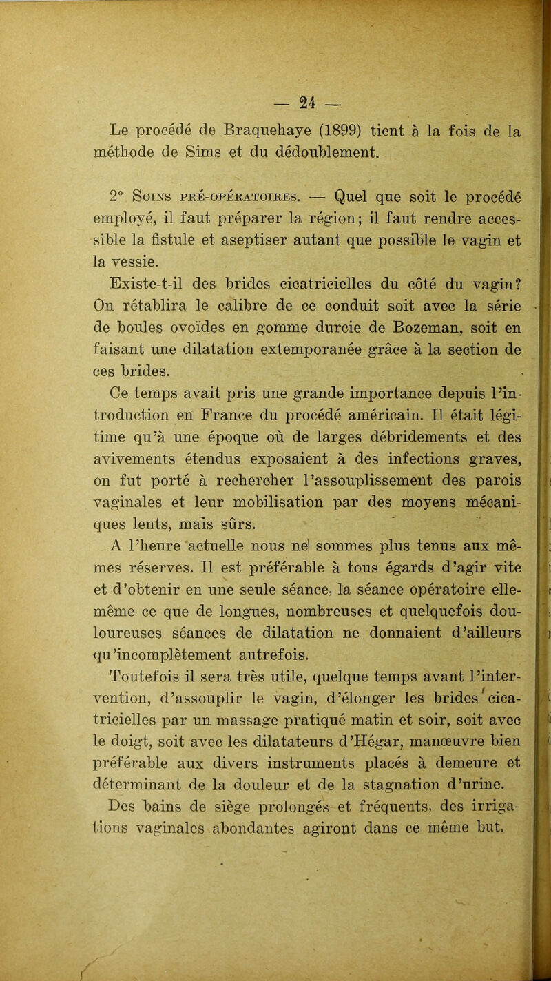 Le procédé de Braqueliaye (1899) tient à la fois de la méthode de Sims et dn dédoublement. 2° Soins pré-opératoires. — Quel que soit le procédé employé, il faut préparer la région; il faut rendre acces- sible la fistule et aseptiser autant que possible le vagin et la vessie. Existe-t-il des brides cicatricielles du côté du vagin? On rétablira le calibre de ce conduit soit avec la série de boules ovoïdes en gomme durcie de Bozeman, soit en faisant une dilatation extemporanée grâce à la section de ces brides. Ce temps avait pris une grande importance depuis l’in- troduction en France du procédé américain. Il était légi- time qu’à une époque où de larges débridements et des avivements étendus exposaient à des infections graves, on fut porté à rechercher l’assouplissement des parois vaginales et leur mobilisation par des moyens mécani- ques lents, mais surs. A l’heure actuelle nous ne) sommes plus tenus aux mê- mes réserves. Il est préférable à tous égards d’agir vite et d’obtenir en une seule séance, la séance opératoire elle- même ce que de longues, nombreuses et quelquefois dou- loureuses séances de dilatation ne donnaient d’ailleurs qu’incomplètement autrefois. Toutefois il sera très utile, quelque temps avant l’inter- vention, d’assouplir le vagin, d’élonger les brides cica- tricielles par un massage pratiqué matin et soir, soit avec le doigt, soit avec les dilatateurs d’Hégar, manœuvre bien préférable aux divers instruments placés à demeure et déterminant de la douleur et de la stagnation d’urine. Des bains de siège prolongés et fréquents, des irriga- tions vaginales abondantes agiropt dans ce même but.