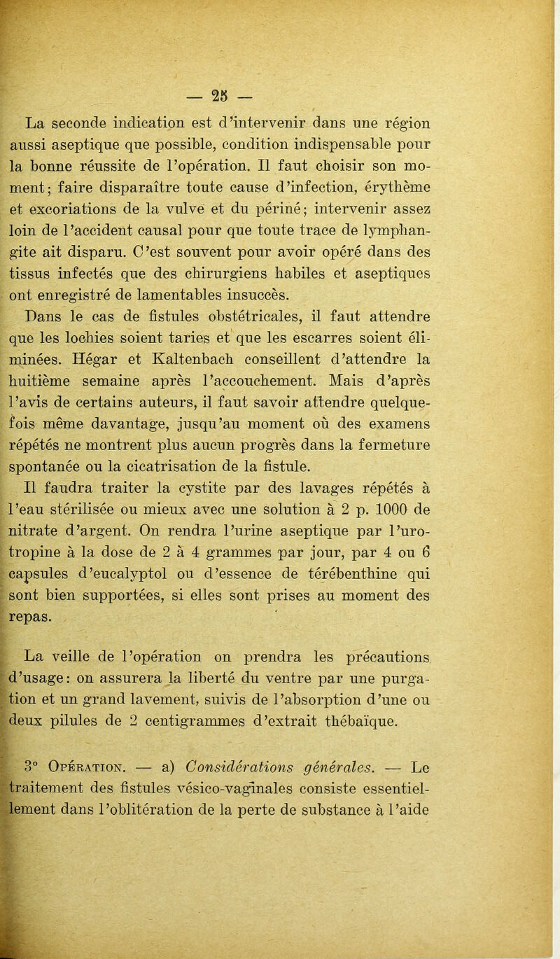 La seconde indication est d’intervenir dans une région aussi aseptique que possible, condition indispensable pour la bonne réussite de l’opération. Il faut choisir son mo- ment; faire disparaître tonte cause d’infection, érythème et excoriations de la vulve et du périné; intervenir assez loin de l’accident causal pour que tonte trace de lymphan- gite ait disparu. C’est souvent pour avoir opéré dans des tissus infectés que des chirurgiens habiles et aseptiques ont enregistré de lamentables insuccès. Dans le cas de fistules obstétricales, il faut attendre que les lochies soient taries et que les escarres soient éli- minées. Hégar et Kaltenbach conseillent d’attendre la huitième semaine après l’accouchement. Mais d’après l’avis de certains auteurs, il faut savoir attendre quelque- fois même davantage, jusqu’au moment où des examens répétés ne montrent plus aucun progrès dans la fermeture spontanée ou la cicatrisation de la fistule. Il faudra traiter la cystite par des lavages répétés à l’eau stérilisée ou mieux avec une solution à 2 p. 1000 de nitrate d’argent. On rendra l’urine aseptique par l’uro- tropine à la dose de 2 à 4 grammes par jour, par 4 ou 6 capsules d’eucalyptol ou d’essence de térébenthine qui sont bien supportées, si elles sont prises au moment des repas. La veille de l’opération on prendra les précautions d’usage: on assurera la liberté du ventre par une purga- tion et un grand lavement, suivis de l’absorption d’une ou deux pilules de 2 centigrammes d’extrait thébaïque. 3° Opération. — a) Considérations générales. — Le traitement des fistules vésico-vaginales consiste essentiel- lement dans 1 ’oblitération de la perte de substance à 1 ’aide