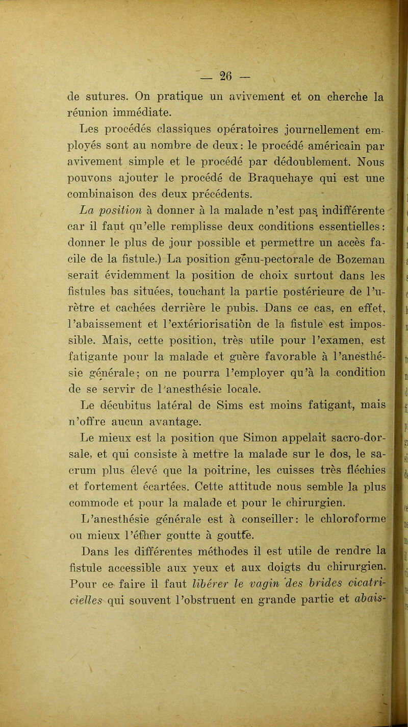 de sutures. On pratique un avivement et on cherche la réunion immédiate. Les procédés classiques opératoires journellement em- ployés sont au nombre de deux : le procédé américain par avivement simple et le procédé par dédoublement. Nous pouvons ajouter le procédé de Braquehaye qui est une combinaison des deux précédents. La position à donner à la malade n’est pas indifférente car il faut qu’elle remplisse deux conditions essentielles: donner le plus de jour possible et permettre un accès fa- cile de la fistule.) La position genu-pectorale de Bozeman serait évidemment la position de choix surtout dans les fistules bas situées, touchant la partie postérieure de l’u- rètre et cachées derrière le pubis. Dans ce cas, en effet, l’abaissement et l’extériorisation de la fistule est impos- sible. Mais, cette position, très utile pour l’examen, est fatigante pour la malade et guère favorable à l’anésthé- sie générale; on ne pourra l’employer qu’à la condition de se servir de l'anesthésie locale. Le décubitus latéral de Sims est moins fatigant, mais n’offre aucun avantage. Le mieux est la position que Simon appelait sacro-dor- sale, et qui consiste à mettre la malade sur le dos, le sa- crum plus élevé que la poitrine, les cuisses très fléchies et fortement écartées. Cette attitude nous semble la plus commode et pour la malade et pour le chirurgien. L’anesthésie générale est à conseiller: le chloroforme ou mieux l’éfher goutte à goutté. Dans les différentes méthodes il est utile de rendre la fistule accessible aux yeux et aux doigts du chirurgien. Pour ce faire il faut libérer le vagin des brides cicatri- cielles qui souvent l’obstruent en grande partie et abais-