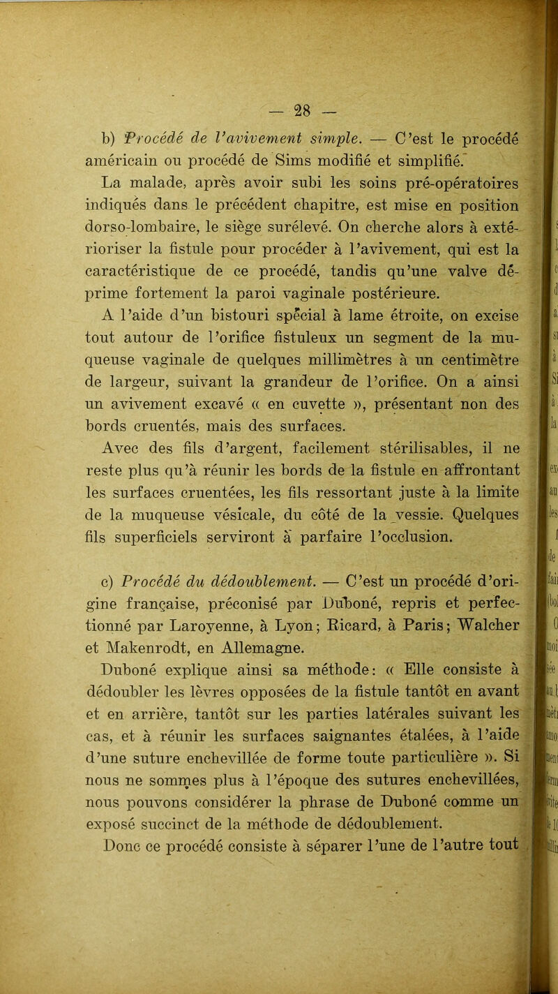 b) Procédé de l’avivement simple. — C’est le procédé américain on procédé de Sims modifié et simplifié. La malade, après avoir subi les soins pré-opératoires indiqués dans le précédent chapitre, est mise en position dorso-lombaire, le siège surélevé. On cherche alors à exté- rioriser la fistule pour procéder à l’avivement, qui est la caractéristique de ce procédé, tandis qu’une valve dé- prime fortement la paroi vaginale postérieure. A l’aide d’un bistouri spécial à lame étroite, on excise tout autour de l’orifice fistuleux un segment de la mu- queuse vaginale de quelques millimètres à un centimètre de largeur, suivant la grandeur de l’orifice. On a ainsi un avivement excavé « en cuvette », présentant non des bords cruentés, mais des surfaces. Avec des fils d’argent, facilement stérilisables, il ne reste plus qu’à réunir les bords de la fistule en affrontant les surfaces cruentées, les fils ressortant juste à la limite de la muqueuse vésicale, du côté de la vessie. Quelques fils superficiels serviront à parfaire l’occlusion. c) Procédé du dédoublement. — C’est un procédé d’ori- gine française, préconisé par Duboné, repris et perfec- tionné par Laroyenne, à Lyon; Eicard, à Paris; Wal cher et Makenrodt, en Allemagne. Duboné explique ainsi sa méthode: « Elle consiste à dédoubler les lèvres opposées de la fistule tantôt en avant et en arrière, tantôt sur les parties latérales suivant les cas, et à réunir les surfaces saignantes étalées, à l’aide d’une suture enchevillée de forme toute particulière ». Si nous ne sommes plus à l’époque des sutures enchevillées, nous pouvons considérer la phrase de Duboné comme un exposé succinct de la méthode de dédoublement. Donc ce procédé consiste à séparer l’une de l’autre tout