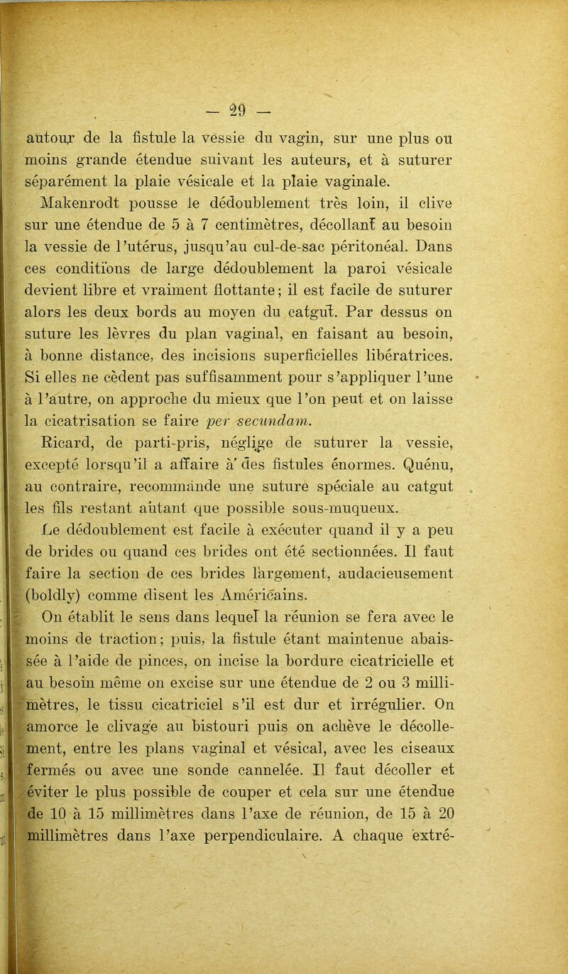 autour de la fistule la vessie du vagin, sur une plus ou moins grande étendue suivant les auteurs, et à suturer séparément la plaie vésicale et la plaie vaginale. Malcenrodt pousse le dédoublement très loin, il clive sur une étendue de 5 à 7 centimètres, décollant au besoin la vessie de l’utérus, jusqu’au cul-de-sac péritonéal. Dans ces conditions de large dédoublement la paroi vésicale devient libre et vraiment flottante ; il est facile de suturer alors les deux bords au moyen du catgut. Par dessus on suture les lèvres du plan vaginal, en faisant au besoin, à bonne distance, des incisions superficielles libératrices. Si elles ne cèdent pas suffisamment pour s’appliquer l’une à l’autre, on approche du mieux que l’on peut et on laisse la cicatrisation se faire per secundam. Ricard, de parti-pris, néglige de suturer la vessie, excepté lorsqu’il a affaire à'des fistules énormes. Quénu, au contraire, recommande une suture spéciale au catgut les fils restant autant que possible sous-muqueux. Le dédoublement est facile à exécuter quand il y a peu de brides ou quand ces brides ont été sectionnées. Il faut faire la section de ces brides largement, audacieusement (boldly) comme disent les Américains. On établit le sens dans lequel! la réunion se fera avec le moins de traction; puis, la fistule étant maintenue abais- sée à l’aide de pinces, on incise la bordure cicatricielle et au besoin même on excise sur une étendue de 2 ou 3 milli- mètres, le tissu cicatriciel s’il est dur et irrégulier. On amorce le clivage au bistouri puis on achève le décolle- ment, entre les plans vaginal et vésical, avec les ciseaux fermés ou avec une sonde cannelée. Il faut décoller et éviter le plus possible de couper et cela sur une étendue de 10 à 15 millimètres dans l’axe de réunion, de 15 à 20 millimètres dans l’axe perpendiculaire. A chaque extré-