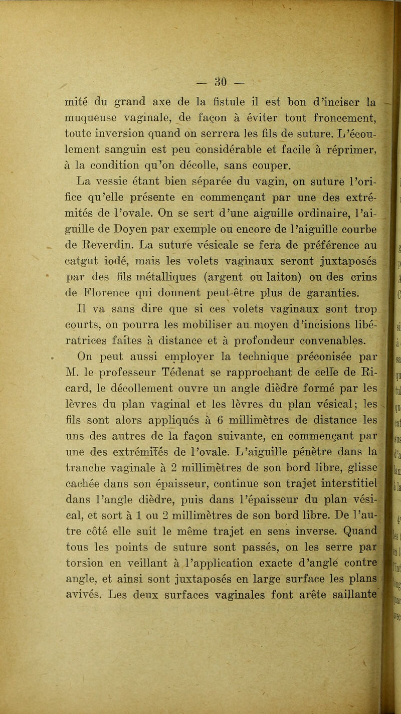 muqueuse vaginale, de façon à éviter tout froncement, toute inversion quand on serrera les fils de suture. L'écou- lement sanguin est peu considérable et facile à réprimer, à la condition qu’on décolle, sans couper. La vessie étant bien séparée du vagin, on suture l’ori- fice qu’elle présente en commençant par une des extré- mités de l’ovale. On se sert d’une aiguille ordinaire, l’ai- guille de Doyen par exemple ou encore de l’aiguille courbe de Beverdin. La suture vésicale se fera de préférence au catgut iodé, mais les volets vaginaux seront juxtaposés par des fils métalliques (argent ou laiton) ou des crins de Florence qui donnent peut-être plus de garanties. Il va sans dire que si ces volets vaginaux sont trop courts, on pourra les mobiliser au moyen d’incisions libé- , ratrices faites à distance et à profondeur convenables. On peut aussi employer la technique préconisée par M. le professeur Tédenat se rapprochant de celle de Bi- card, le décollement ouvre un angle dièdre formé par les lèvres du plan vaginal et les lèvres du plan vésical; les fils sont alors appliqués à 6 millimètres de distance les uns des autres de la façon suivante, en commençant par une des extrémités de l’ovale. L’aiguille pénètre dans la tranche vaginale à 2 millimètres de son bord libre, glisse cachée dans son épaisseur, continue son trajet interstitiel dans l’angle dièdre, puis dans l’épaisseur du plan vési- cal, et sort à 1 ou 2 millimètres de son bord libre. De l’au- tre côté elle suit le même trajet en sens inverse. Quand tous les points de suture sont passés, on les serre par torsion en veillant à l’application exacte d’anglé contre angle, et ainsi sont juxtaposés en large surface les plans avivés. Les deux surfaces vaginales font arête saillante