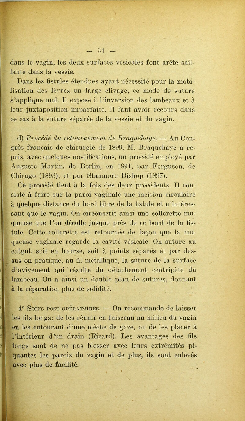 ' dans le vagin, les deux surfaces vésicales font arête sail- lante dans la vessie. Dans les fistules étendues ayant nécessité pour la mobi- lisation des lèvres un large clivage, ce mode de suture s’applique mal. Il expose à l’inversion des lambeaux et à leur juxtaposition imparfaite. Il faut avoir recours dans ce cas à la suture séparée de la vessie et du vagin. d) Procédé du retournement de Braquehaye. — Au Con- pris, avec quelques modifications, un procédé employé par Auguste Martin, de Berlin, en 1891, par Ferguson, de Chicago (1893), et par Stanmore Bishop (1897). Cè procédé tient à la fois des deux précédents. Il con- siste à faire sur la paroi vaginale une incision ciiculaire à quelque distance du bord libre de la fistule et n’intéres- sant que le vagin. On circonscrit ainsi une collerette mu- queuse que l’on décolle jusque près de ce bord de la fis- tule. Cette collerette est retournée de façon que la mu- queuse vaginale regarde la cavité vésicale. On suture au catgut, soit en bourse, soit à points séparés et par des- sus on pratique, au fil métallique, la suture de la surface d’avivement qui résulte du détachement centripète du lambeau. On a ainsi un double plan de sutures, donnant à la réparation plus de solidité. 4° Soins post-operatoires. -— On recommande de laisser les fils longs ; de les réunir en faisceau au milieu du vagin en les entourant d’une mèche de gaze, ou de les placer à l’intérieur d’un drain (Ricard). Les avantages des fils longs sont de ne pas blesser avec leurs extrémités pi- quantes les parois du vagin et de plus, ils sont enlevés avec plus de facilité.