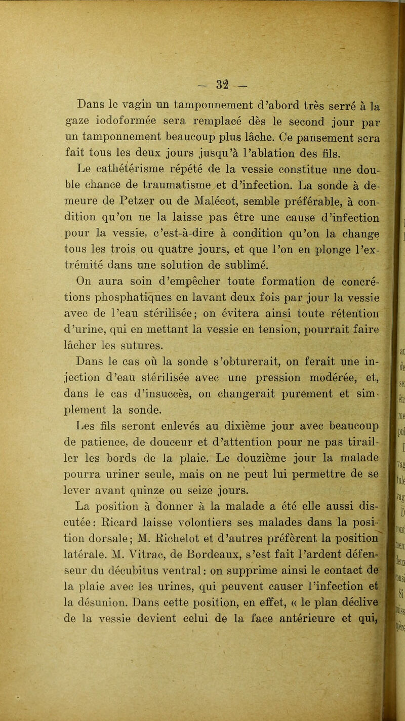 Dans le vagin un tamponnement d ’abord très serré à la gaze iodoformée sera remplacé dès le second jour par un tamponnement beaucoup plus lâche. Ce pansement sera fait tous les deux jours jusqu’à l’ablation des fils. Le cathétérisme répété de la vessie constitue une dou- ble chance de traumatisme et d’infection. La sonde à de- meure de Petzer ou de Malécot, semble préférable, à con- dition qu’on ne la laisse pas être une cause d’infection pour la vessie, c’est-à-dire à condition qu’on la change tous les trois ou quatre jours, et que l’on en plonge l’ex- trémité dans une solution de sublimé. On aura soin d’empêcher toute formation de concré- tions phosphatiques en lavant deux fois par jour la vessie avec de l’eau stérilisée; on évitera ainsi toute rétention d’urine, qui en mettant la vessie en tension, pourrait faire lâcher les sutures. Dans le cas où la sonde s’obturerait, on ferait une in- jection d’eau stérilisée avec une pression modérée, et, dans le cas d’insuccès, on changerait purement et sim plement la sonde. Les fils seront enlevés au dixième jour avec beaucoup de patience, de douceur et d’attention pour ne pas tirail- ler les bords de la plaie. Le douzième jour la malade pourra uriner seule, mais on ne peut lui permettre de se lever avant quinze ou seize jours. La position à donner à la malade a été elle aussi dis- cutée: Ricard laisse volontiers ses malades dans la posi- tion dorsale; M. Richelot et d’autres préfèrent la position latérale. M. Vitrac, de Bordeaux, s’est fait l’ardent défen- seur du décubitus ventral : on supprime ainsi le contact de la plaie avec les urines, qui peuvent causer l’infection et la désunion. Dans cette position, en effet, « le plan déclive de la vessie devient celui de la face antérieure et qui,