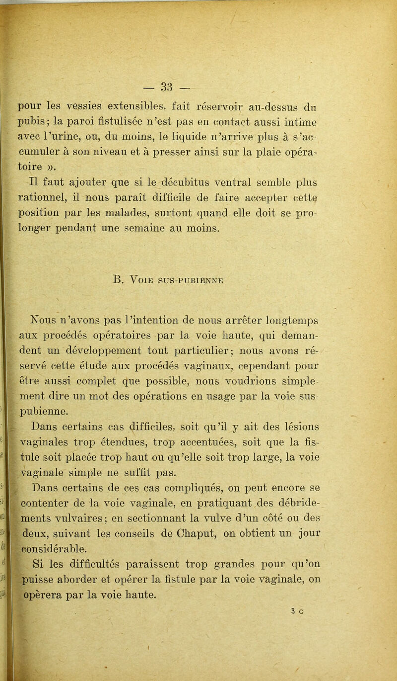 pour les vessies extensibles, fait réservoir au-dessus du pubis; la paroi fistulisée n’est pas en contact aussi intime avec l’urine, ou, du moins, le liquide n’arrive plus à s’ac- cumuler à son niveau et à presser ainsi sur la plaie opéra- toire ». Il faut ajouter que si le décubitus ventral semble plus rationnel, il nous paraît difficile de faire accepter cette position par les malades, surtout quand elle doit se pro- longer pendant une semaine au moins. B. Voie sus-pubienne Nous n’avons pas l’intention de nous arrêter longtemps aux procédés opératoires par la voie haute, qui deman- dent un développement tout particulier; nous avons ré- servé cette étude aux procédés vaginaux, cependant pour être aussi complet que possible, nous voudrions simple- ment dire un mot des opérations en usage par la voie sus- pubienne. Dans certains cas difficiles, soit qu’il y ait des lésions vaginales trop étendues, trop accentuées, soit que la fis- tule soit placée trop haut ou qu’elle soit trop large, la voie vaginale simple ne suffit pas. Dans certains de ces cas compliqués, on peut encore se contenter de la voie vaginale, en pratiquant des débride- ments vulvaires; en sectionnant la vulve d’un côté ou des deux, suivant les conseils de Chaput, on obtient un jour considérable. Si les difficultés paraissent trop grandes pour qu’on puisse aborder et opérer la fistule par la voie Vaginale, on opérera par la voie haute. - 3 G »