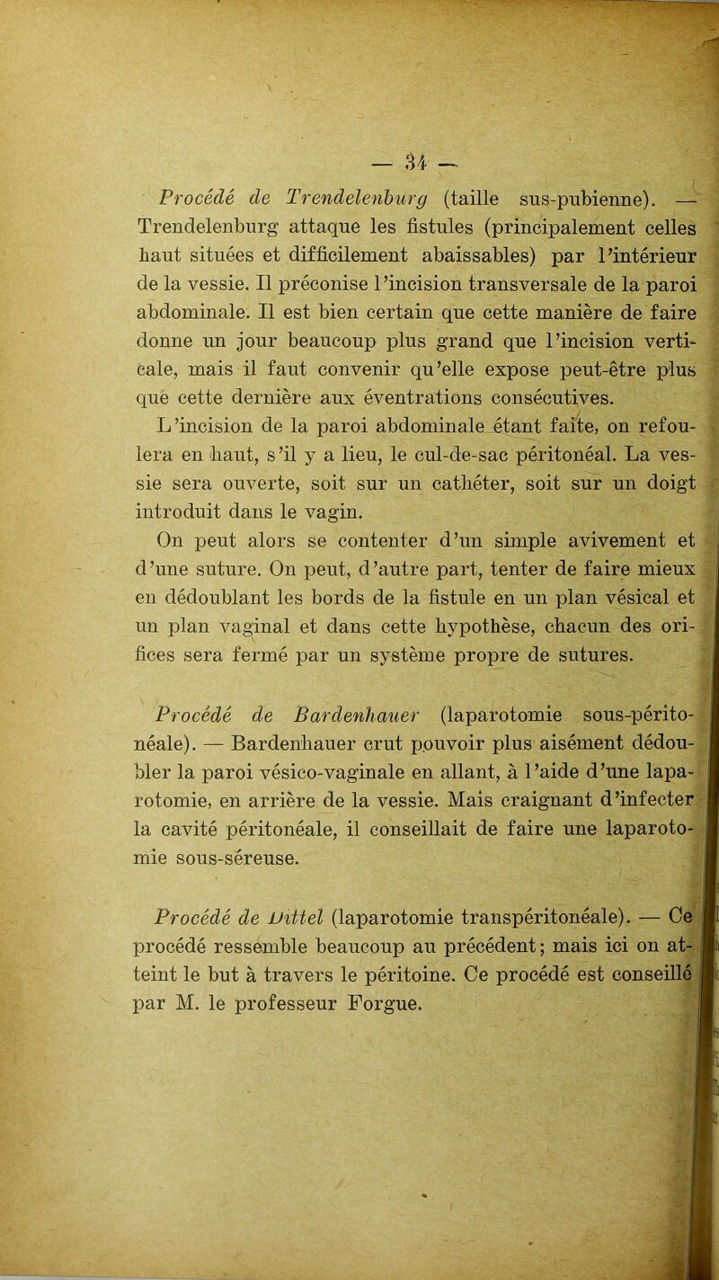 Procédé de Trendelenburg (taille sus-pubienne). — Trendelenburg attaque les fistules (principalement celles haut situées et difficilement abaissables) par l’intérieur de la vessie. Il préconise l’incision transversale de la paroi abdominale. Il est bien certain que cette manière de faire donne un jour beaucoup plus grand que l’incision verti- cale, mais il faut convenir qu’elle expose peut-être plus que cette dernière aux éventrations consécutives. L’incision de la paroi abdominale étant faite, on refou- lera en fiant, s ’il y a lieu, le cul-de-sac péritonéal. La ves- sie sera ouverte, soit sur un catfiéter, soit sur un doigt introduit dans le vagin. On peut alors se contenter d’un simple avivement et d ’une suture. On peut, d ’autre part, tenter de faire mieux en dédoublant les bords de la fistule en un plan vésical et un plan vaginal et dans cette hypothèse, chacun des ori- fices sera fermé par un système propre de sutures. Procédé de Bardenhauer (laparotomie sous-périto- néale). — Bardenhauer crut pouvoir plus aisément dédou- bler la paroi vésico-vaginale en allant, à l’aide d’une lapa- rotomie, en arrière de la vessie. Mais craignant d’infecter la cavité péritonéale, il conseillait de faire une laparoto- mie sous-séreuse. Procédé de Vittel (laparotomie transpéritonéale). — Ce procédé ressemble beaucoup au précédent; mais teint le but à travers le péritoine. Ce procédé est par M. le professeur Forgue.