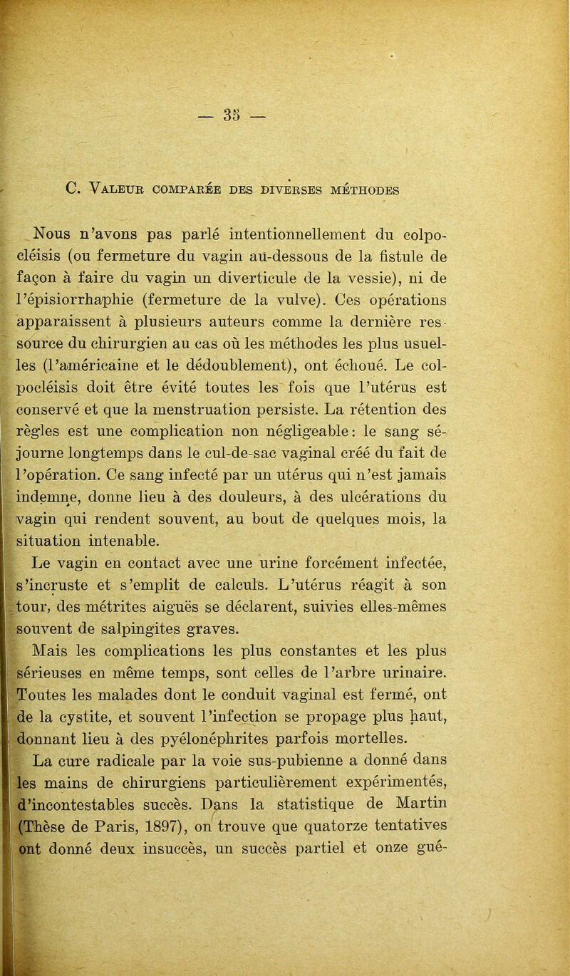 C. Valeur comparée des diverses méthodes Nous n’avons pas parlé intentionnellement du colpo- cléisis (ou fermeture du vagin au-dessous de la fistule de façon à faire du vagin un diverticule de la vessie), ni de 1’épisiorrhapliie (fermeture de la vulve). Ces opérations apparaissent à plusieurs auteurs comme la dernière res- source du chirurgien au cas où les méthodes les plus usuel- les (l’américaine et le dédoublement), ont échoué. Le col- pocléisis doit être évité toutes les fois que l’utérus est conservé et que la menstruation persiste. La rétention des règles est une complication non négligeable: le sang sé- j journe longtemps dans le cul-de-sac vaginal créé du fait de l’opération. Ce sang infecté par un utérus qui n’est jamais indemne, donne lieu à des douleurs, à des ulcérations du vagin qui rendent souvent, au bout de quelques mois, la situation intenable. Le vagin en contact avec une urine forcément infectée, | s’incruste et s’emplit de calculs. L’utérus réagit à son tour, des métrites aiguës se déclarent, suivies elles-mêmes souvent de salpingites graves. Mais les complications les plus constantes et les plus sérieuses en même temps, sont celles de l’arbre urinaire. Toutes les malades dont le conduit vaginal est fermé, ont j de la cystite, et souvent l’infection se propage plus haut, donnant lieu à des pyélonéphrites parfois mortelles. La cure radicale par la voie sus-pubienne a donné dans les mains de chirurgiens particulièrement expérimentés, d’incontestables succès. Dans la statistique de Martin (Thèse de Paris, 1897), on trouve que quatorze tentatives ont donné deux insuccès, un succès partiel et onze gué-