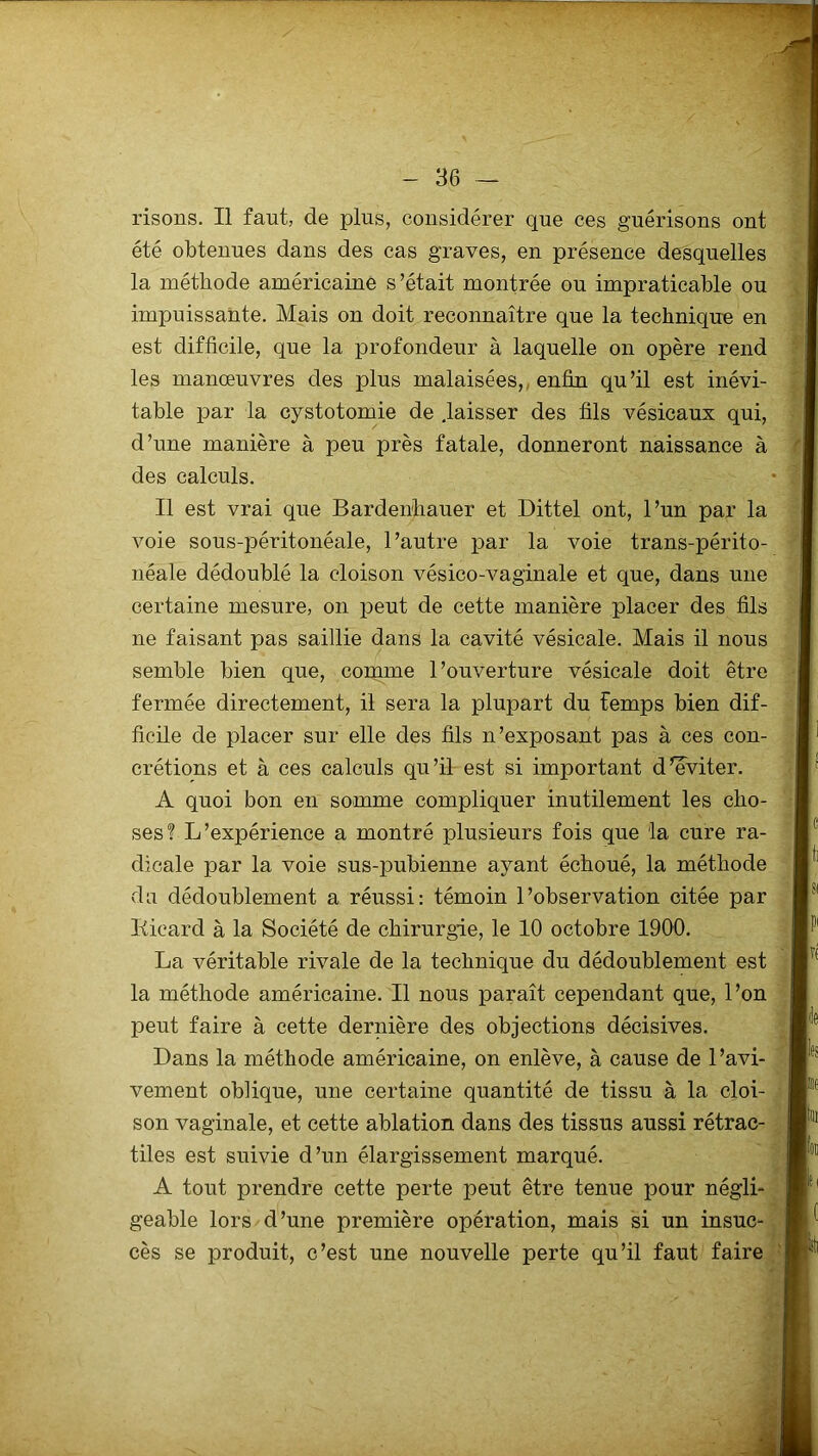 risons. Il faut, de plus, considérer que ces guérisons ont été obtenues dans des cas graves, en présence desquelles la méthode américaine s’était montrée ou impraticable ou impuissante. Mais on doit reconnaître que la technique en est difficile, que la profondeur à laquelle on opère rend les manœuvres des plus malaisées, enfin qu’il est inévi- table par la cystotomie de .laisser des fils vésicaux qui, d’une manière à peu près fatale, donneront naissance à des calculs. Il est vrai que Bardenliauer et Dittel ont, l’un par la voie sous-péritonéale, l’autre par la voie trans-périto- néale dédoublé la cloison vésico-vaginale et que, dans une certaine mesure, on peut de cette manière placer des fils ne faisant pas saillie dans la cavité vésicale. Mais il nous semble bien que, comme l’ouverture vésicale doit être fermée directement, il sera la plupart du femps bien dif- ficile de placer sur elle des fils n’exposant pas à ces con- crétions et à ces calculs qu’il est si important d’éviter. A quoi bon en somme compliquer inutilement les cho- ses? L’expérience a montré plusieurs fois que la cure ra- dicale par la voie sus-pubienne ayant échoué, la méthode du dédoublement a réussi: témoin l’observation citée par Kicard à la Société de chirurgie, le 10 octobre 1900. La véritable rivale de la technique du dédoublement est la méthode américaine. Il nous paraît cependant que, l’on peut faire à cette dernière des objections décisives. Dans la méthode américaine, on enlève, à cause de l’avi- vement oblique, une certaine quantité de tissu à la cloi- son vaginale, et cette ablation dans des tissus aussi rétrac- tiles est suivie d’un élargissement marqué. A tout prendre cette perte peut être tenue pour négli- geable lors d’une première opération, mais si un insuc- cès se produit, c’est une nouvelle perte qu’il faut faire
