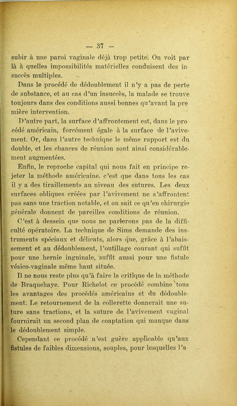 subir à une paroi vaginale déjà trop petite. On voit par là à quelles impossibilités matérielles conduisent des in- succès multiples. Dans le procédé de dédoublement il n’y a pas de perte de substance, et au cas d’un insuccès, la malade se trouve toujours dans des conditions aussi bonnes qu’avant la pre mière intervention. D’autre part, la surface d’affrontement est, dans le pro cédé américain, forcément égale à la surface de l’avive- ment. Or, dans l’autre technique le même rapport est du double, et les chances de réunion sont ainsi considérable- ment augmentées. Enfin, le reproche capital qui nous fait en principe re- jeter la méthode américaine, c’est que dans tous les cas il y a des tiraillements au niveau des sutures. Les deux surfaces obliques créées par l’avivement ne s’affrontent pas sans une traction notable, et on sait ce qu’en chirurgie générale donnent de pareilles conditions de réunion. C’est à dessein que nous ne parlerons pas de la diffi- culté opératoire. La technique de Sims demande des ins- truments spéciaux et délicats, alors que, grâce à l’abais- sement et au dédoublement, l’outillage courant qui suffit pour une hernie inguinale, suffit aussi pour une fistule vésico-vaginale même haut située. Il ne nous reste plus qu’à faire la critique de la méthode de Braquehaye. Pour Richelot ce procédé combine ' tous les avantages des procédés américains et du dédouble- ment. Le retournement de la collerette donnerait une su- ture sans tractions, et la suture de l’avivement vaginal fournirait un second plan de coaptation qui manque dans le dédoublement simple. Cependant ce procédé n’est guère applicable qu’aux fistules de faibles dimensions, souples, pour lesquelles 1 ’a-