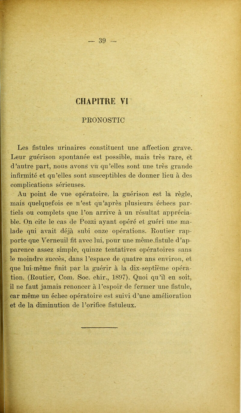CHAPITRE VI PRONOSTIC Les fistules urinaires constituent une affection grave. Leur guérison spontanée est possible, mais très rare, e't d’autre part, nous avons vu qu’elles sont une très grande infirmité et qu’elles sont susceptibles de donner lieu à des complications sérieuses. Au point de vue opératoire, la guérison est la règle, mais quelquefois ce n’est qu’après plusieurs échecs par- tiels ou complets que l’on arrive à un résultat apprécia- ble. On cite le cas de Pozzi ayant opéré et guéri une ma- lade qui avait déjà subi onze opérations. Boutier rap- porte que Verneuil fit avec lui, pour une même.fistule d’ap- parence assez simple, quinze tentatives opératoires sans le moindre succès, dans l’espace de quatre ans environ, et que lui-même finit par la guérir à la dix-septième opéra- tion. (Routier, Com. Soc. chir., 1897). Quoi qu’il en soit, il ne faut jamais renoncer à l’espoir de fermer une fistule, car même un échec opératoire est suivi d’une amélioration et de la diminution de l’orifice fistuleux.