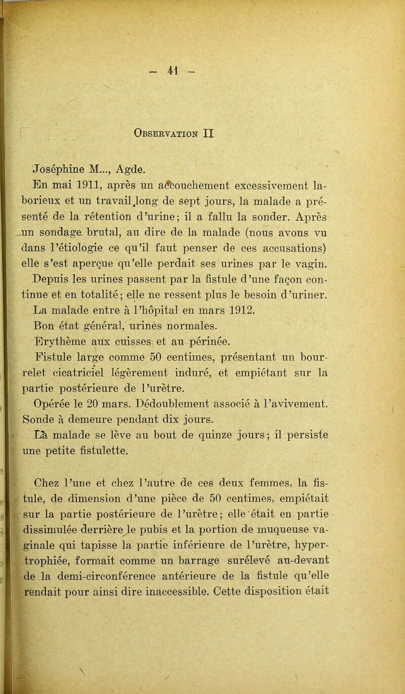 Observation II Joséphine M..., Agde. En mai 1911, après nn accouchement excessivement la- borieux et un travail Jong de sept jours, la malade a pré- senté de la rétention d’urine; il a fallu la sonder. Après un sondage brutal, au dire de la malade (nous avons vu dans l’étiologie ce qu’il faut penser de ces accusations) elle s’est aperçue qu’elle perdait ses urines par le vagin. Depuis les urines passent par la fistule d’une façon con- tinue et en totalité; elle ne ressent plus le besoin d’uriner. La malade entre à l’hôpital en mars 1912. Bon état général, urinés normales. Érythème aux cuisses et au périnée. Fistule large comme 50 centimes, présentant un bour- relet cicatriciel légèrement induré, et empiétant sur la partie postérieure de l’urètre. Opérée le 20 mars. Dédoublement associé à l’avivement. Sonde à demeure pendant dix jours. Lh malade se lève au bout de quinze jours; il persiste une petite fistulette. Chez l’une et chez l’autre de ces deux femmes, la fis- tule, de dimension d’une pièce de 50 centimes, empiétait sur la partie postérieure de l’urètre; elle était en partie dissimulée derrière le pubis et la portion de muqueuse va- ginale qui tapisse la partie inférieure de l’urètre, hyper- trophiée, formait comme un barrage surélevé au-devant de la demi-circonférence antérieure de la fistule qu’elle rendait pour ainsi dire inaccessible. Cette disposition était