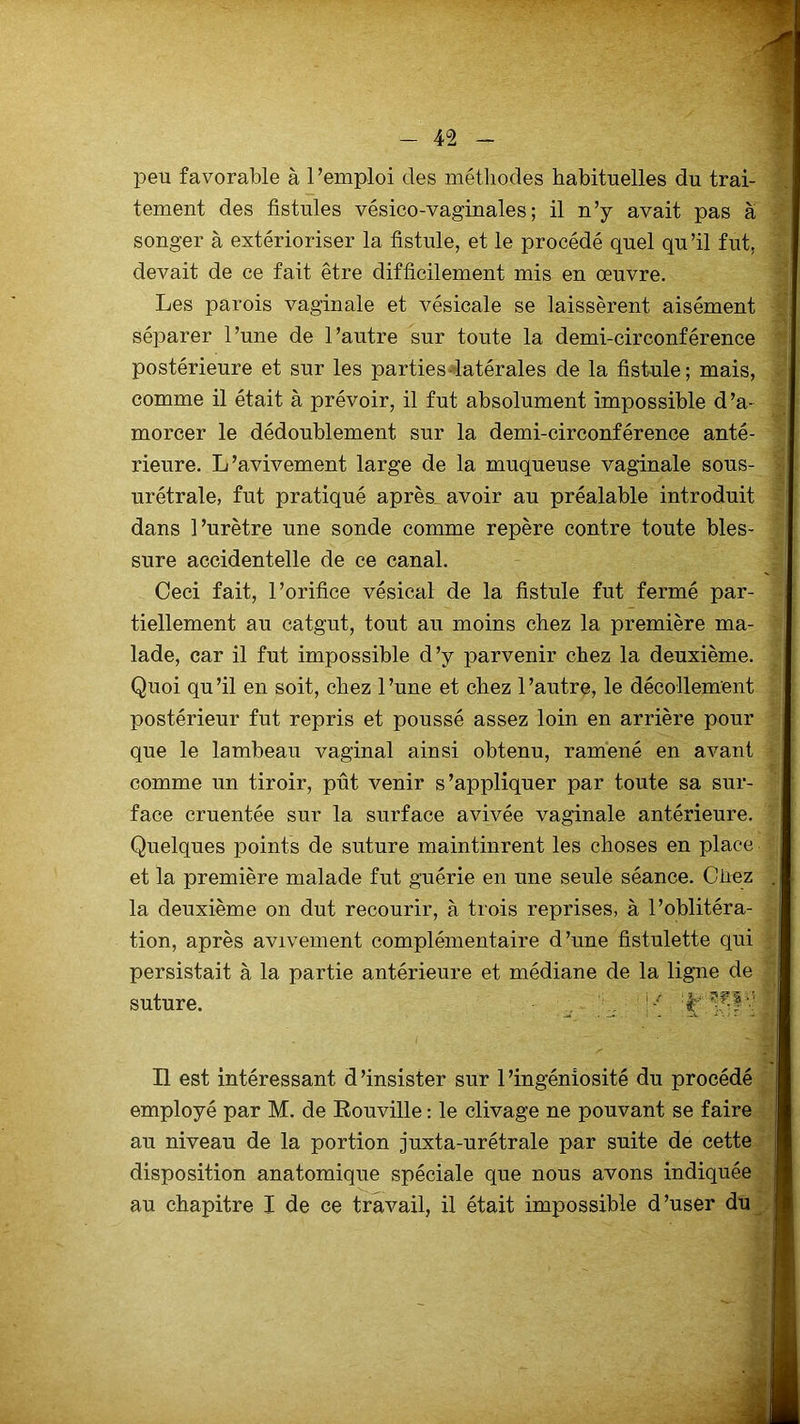 peu favorable à l’emploi des méthodes habituelles du trai- tement des fistules vésico-vaginales ; il n’y avait pas à songer à extérioriser la fistule, et le procédé quel qu’il fut. devait de ce fait être difficilement mis en œuvre. Les parois vaginale et vésicale se laissèrent aisément séparer l’une de l’autre sur toute la demi-circonférence postérieure et sur les parties latérales de la fistule; mais, comme il était à prévoir, il fut absolument impossible d’a- morcer le dédoublement sur la demi-circonférence anté- rieure. L’avivement large de la muqueuse vaginale sous- urétrale, fut pratiqué après, avoir au préalable introduit dans l’urètre une sonde comme repère contre toute bles- sure accidentelle de ce canal. Ceci fait, l’orifice vésical de la fistule fut fermé par- tiellement au catgut, tout au moins chez la première ma- lade, car il fut impossible d’y parvenir chez la deuxième. Quoi qu’il en soit, chez l’une et chez l’autre, le décollement postérieur fut repris et poussé assez loin en arrière pour que le lambeau vaginal ainsi obtenu, ramené en avant comme un tiroir, pût venir s’appliquer par toute sa sur- face cruentée sur la surface avivée vaginale antérieure. Quelques points de suture maintinrent les choses en place et la première malade fut guérie en une seule séance. Chez la deuxième on dut recourir, à trois reprises, à l’oblitéra- tion, après avivement complémentaire d’une fîstulette qui persistait à la partie antérieure et médiane de la ligne de suture. Q :fr ^51'! Il est intéressant d’insister sur l’ingéniosité du procédé employé par M. de Rouville : le clivage ne pouvant se faire au niveau de la portion juxta-urétrale par suite de cette disposition anatomique spéciale que nous avons indiquée au chapitre I de ce travail, il était impossible d’user du