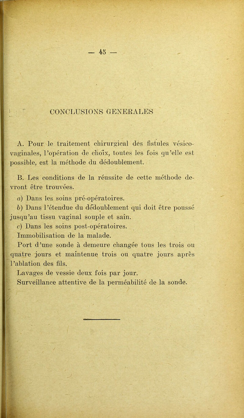 A. Pour le traitement chirurgical des fistules vésico- vaginales, l’opération de choix, toutes les fois qu’elle est possible, est la méthode du dédoublement. B. Les conditions de la réussite de cette méthode de- vront être trouvées. a) Dans les soins pré-opératoires. b) Dans l’étendue du dédoublement qui doit être poussé jusqu’au tissu vaginal souple et sain. c) Dans les soins post-opératoires. Immobilisation de la malade. Port d’une sonde à demeure changée tous les trois ou quatre jours et maintenue trois ou quatre jours après l’ablation des fils. Lavages de vessie deux fois par jour. Surveillance attentive de la perméabilité de la sonde.