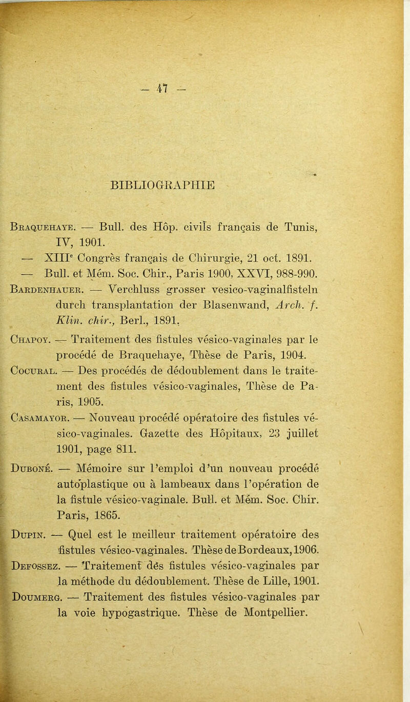 BIBLIOGRAPHIE Braquehaye. — Bull, des Hôp. civils français de Tunis, IV, 1901. — XIIIe Congrès français de Chirurgie, 21 oct. 1891. — Bull, et Mém. Soc. Chir., Paris 1900, XXVT, 988-990. Bardenhauer. — Verchluss grosser vesico-vaginalfisteln durcir transplantation der Blasenwand, Arch. f. Klin, chir., Berl., 1891. Chapoy. — Traitement des fistules vésico-vaginales par le procédé de Braquehaye, Thèse de Paris, 1904. Cocural. — Des procédés de dédoublement dans le traite- ment des fistules vésico-vaginales, Thèse de Pa- ris, 1905. Casamayor. — Nouveau procédé opératoire des fistules vé- sico-vaginales. Gazette des Hôpitaux, 23 juillet 1901, page 811. Duboné. — Mémoire sur l’emploi d’un nouveau procédé autoplastique ou à lambeaux dans l’opération de la fistule vésico-vaginale. Bull, et Mém. Soc. Chir. Paris, 1865. Dupin. — Quel est le meilleur traitement opératoire des fistules vésico-vaginales. Thèse de Bordeaux, 1906. Defossez. — Traitement dés fistules vésico-vaginales par la méthode du dédoublement. Thèse de Lille, 1901. Doumerg. — Traitement des fistules vésico-vaginales par la voie hypogastrique. Thèse de Montpellier.