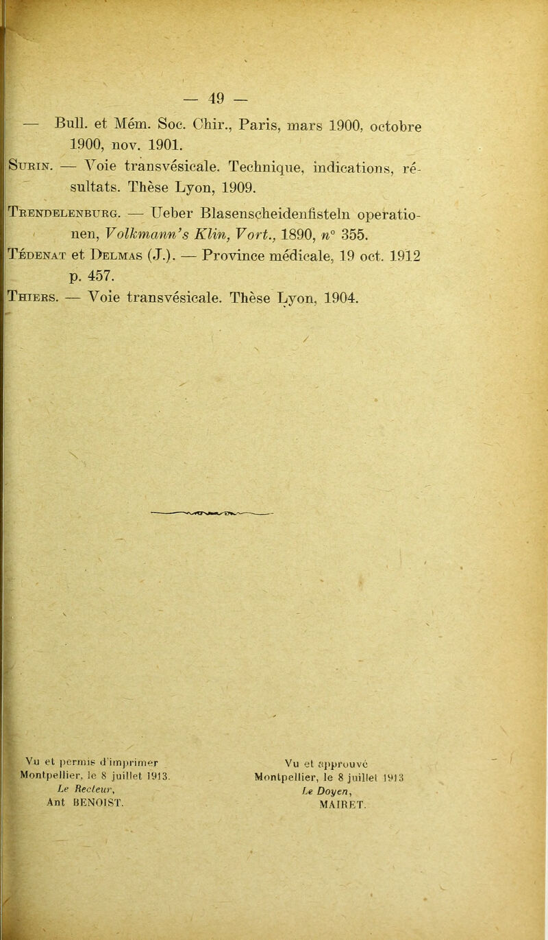 w — 49 — — Bull, et Mém. Soc. Chir., Paris, mars 1900, octobre 1900, nov. 1901. Surin. — Voie transvésicale. Technique, indications, ré- sultats. Thèse Lyon, 1909. Trendelenburg. — Ueber Blasenscheidenfisteln operatio- nen, Volkmann’s Klin, Vort., 1890, n° 355. Tédenaï et Delmas (J.). — Province medicale, 19 oct. 1912 p. 457. Thiers. — Voie transvésicale. Thèse Lyon, 1904. Vu el permis- d'imprimer Montpellier, le 8 juillet 1913. Le Recteur, Ant BENOIST. Vu et approuvé Montpellier, le 8 juillet 1913 Le Doyen, MAIRET.