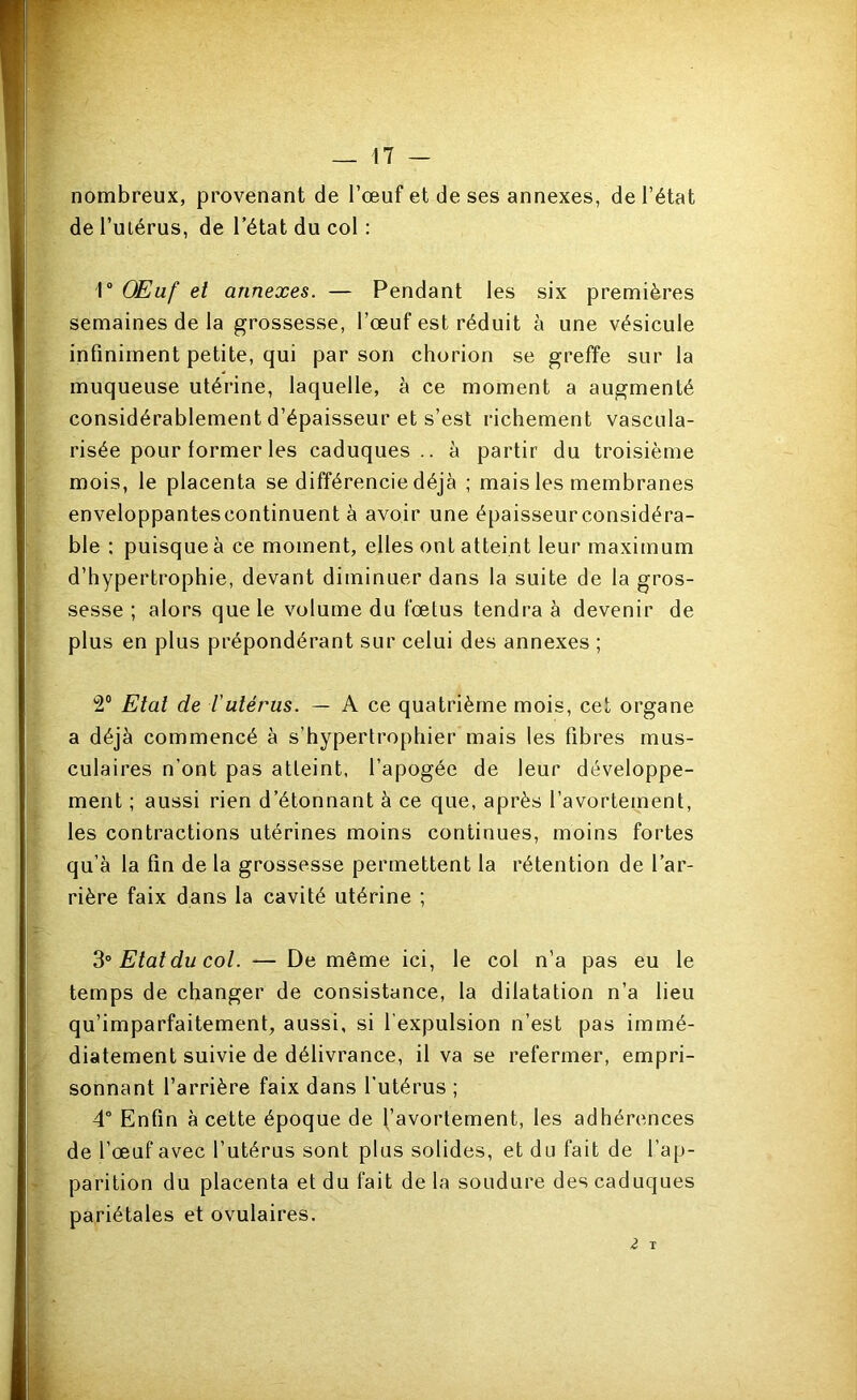 _ !7 nombreux, provenant de l’œuf et de ses annexes, de l’état de l’ulérus, de l’état du col : r OEuf et annexes. — Pendant les six premières semaines de la grossesse, l’œuf est réduit à une vésicule infiniment petite, qui par son chorion se greffe sur la muqueuse utérine, laquelle, à ce moment a augmenté considérablement d’épaisseur et s’est richement vascula- risée pour former les caduques., à partir du troisième mois, le placenta se différencie déjà ; mais les membranes enveloppantes continuent à avoir une épaisseur considéra- ble : puisque à ce moment, elles ont atteint leur maximum d’hypertrophie, devant diminuer dans la suite de la gros- sesse ; alors que le volume du fœtus tendra à devenir de plus en plus prépondérant sur celui des annexes ; 2“ Etat de iutérus. — A ce quatrième mois, cet organe a déjà commencé à s’hypertrophier mais les fibres mus- culaires n’ont pas atteint, l’apogée de leur développe- ment ; aussi rien d’étonnant à ce que, après l’avortement, les contractions utérines moins continues, moins fortes qu’à la fin de la grossesse permettent la rétention de l’ar- rière faix dans la cavité utérine ; Etat du col. — De même ici, le col n’a pas eu le temps de changer de consistance, la dilatation n’a lieu qu’imparfaitement, aussi, si l’expulsion n’est pas immé- diatement suivie de délivrance, il va se refermer, empri- sonnant l’arrière faix dans l’utérus ; 4° Enfin à cette époque de d’avortement, les adhérences de l’œuf avec l’utérus sont plus solides, et du fait de l’ap- parition du placenta et du fait de la soudure des caduques pariétales et ovulaires. ü T