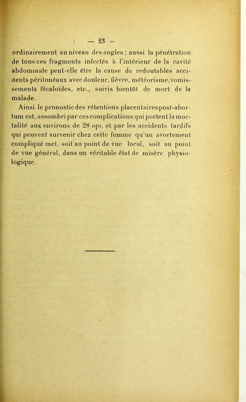 ordinairement au niveau des angles; aussi la pénétration de tous ces fragments infectés à l’intérieur de la cavité abdominale peut-elle être la cause de redoutables acci- dents péritonéaux avec douleur, fièvre, météorisme,vomis- sements fécaloïdes, etc., suivis bientôt de mort de la malade. Ainsi le pronosticdes rétentions placentairespost-abor- tum est, assombri par ces complications qui portent la mor- talité aux environs de 28 ojo, et par les accidents tardifs qui peuvent survenir chez cette femme qu’un avortement compliqué met, soit au point de vue local, soit au point de vue général, dans un véritable état de misère physio- logique.
