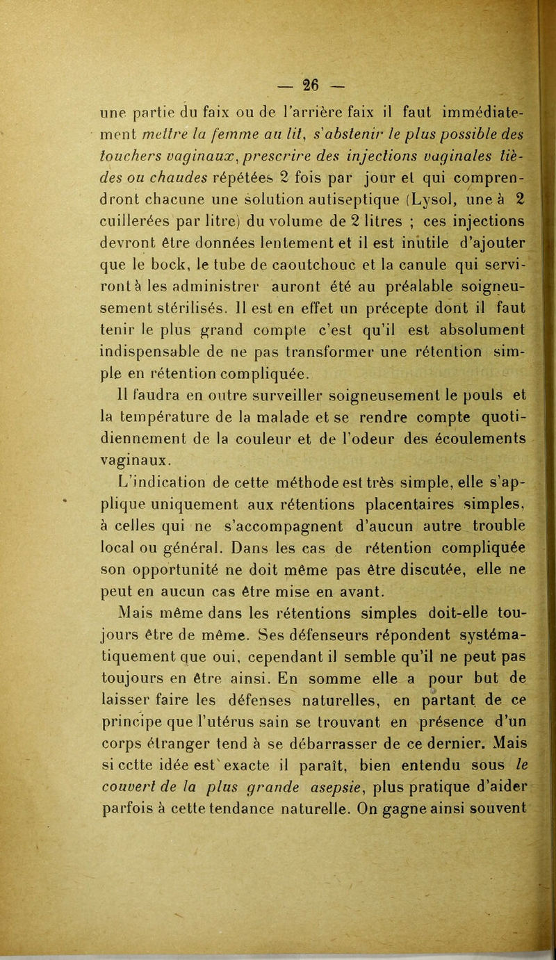 une partie du faix ou de l’arrière faix il faut immédiate- ment mellre la femme au lif s'abstenir le plus possible des touchers vaginaux^ prescrire des injections vaginales tiè- des ou chaudes répétées 2 fois par jour et qui compren- dront chacune une solution antiseptique (Lysol, une à 2 cuillerées par litre) du volume de 2 litres ; ces injections devront être données lentement et il est inutile d’ajouter que le bock, le tube de caoutchouc et la canule qui servi- ront è les administrer auront été au préalable soigneu- sement stérilisés. 11 est en effet un précepte dont il faut tenir le plus grand compte c’est qu’il est absolument indispensable de ne pas transformer une rétention sim- ple en rétention compliquée. 11 faudra en outre surveiller soigneusement le pouls et la température de la malade et se rendre compte quoti- diennement de la couleur et de l’odeur des écoulements vaginaux. L’indication de cette méthode est très simple, elle s’ap- plique uniquement aux rétentions placentaires simples, à cell es qui ne s’accompagnent d’aucun autre trouble local ou général. Dans les cas de rétention compliquée son opportunité ne doit même pas être discutée, elle ne peut en aucun cas être mise en avant. Mais même dans les rétentions simples doit-elle tou- jours être de même. Ses défenseurs répondent systéma- tiquement que oui, cependant il semble qu’il ne peut pas toujours en être ainsi. En somme elle a pour but de laisser faire les défenses naturelles, en partant de ce principe que l’utérus sain se trouvant en présence d’un corps étranger tend à se débarrasser de ce dernier. Mais si cette idée est'exacte il paraît, bien entendu sous le couvert de la plus grande asepsie^ plus pratique d’aider parfois à cette tendance naturelle. On gagne ainsi souvent