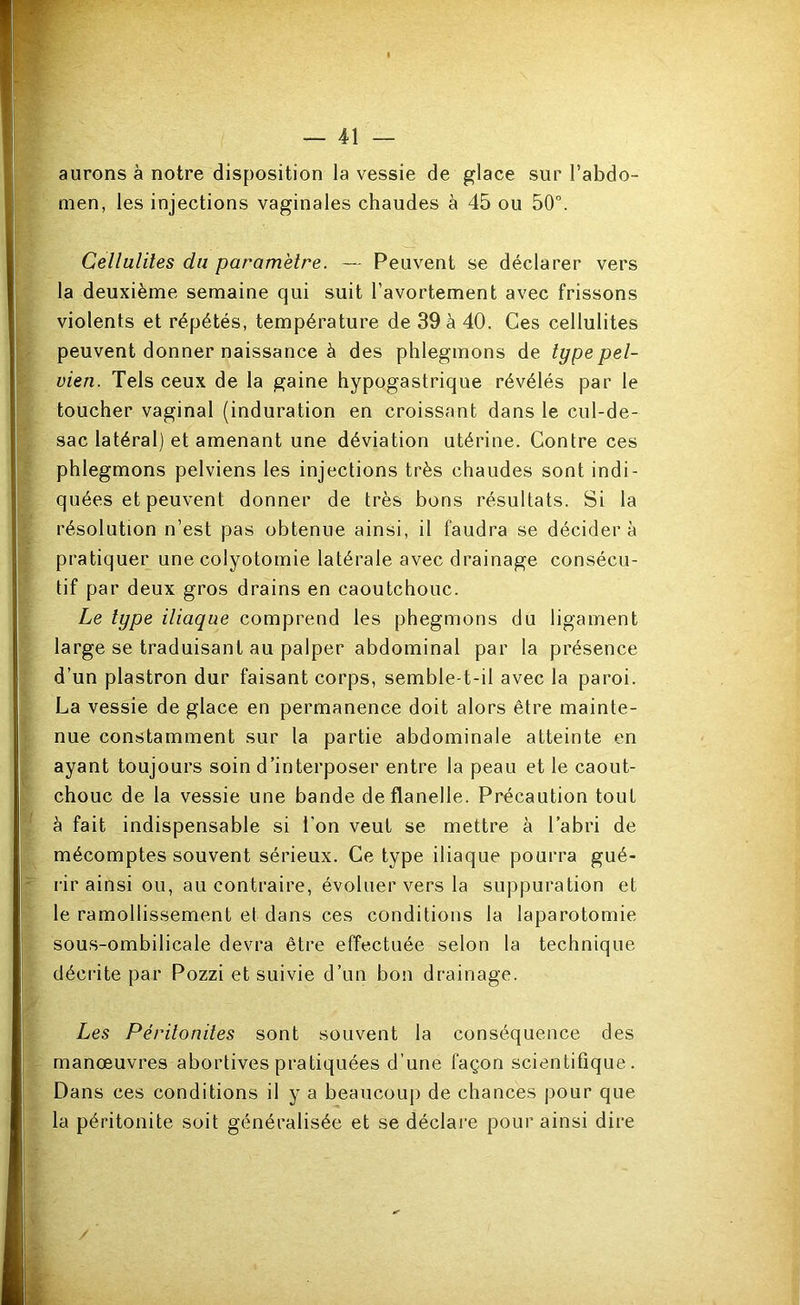 aurons à notre disposition la vessie de glace sur l’abdo- men, les injections vaginales chaudes à 45 ou 50°. Cellulites du paramètre. — Peuvent se déclarer vers la deuxième semaine qui suit l’avortement avec frissons violents et répétés, température de 39 à 40. Ces cellulites peuvent donner naissance à des phlegmons de type pel- vien. Tels ceux de la gaine hypogastrique révélés par le toucher vaginal (induration en croissant dans le cul-de- sac latéral) et amenant une déviation utérine. Contre ces phlegmons pelviens les injections très chaudes sont indi- quées et peuvent donner de très bons résultats. Si la résolution n’est pas obtenue ainsi, il faudra se décidera pratiquer une colyotomie latérale avec drainage consécu- tif par deux gros drains en caoutchouc. Le type iliaque comprend les phegmons du ligament large se traduisant au palper abdominal par la présence d’un plastron dur faisant corps, semble-t-il avec la paroi. La vessie de glace en permanence doit alors être mainte- nue constamment sur la partie abdominale atteinte en ayant toujours soin d’interposer entre la peau et le caout- chouc de la vessie une bande de flanelle. Précaution tout à fait indispensable si l’on veut se mettre à l’abri de mécomptes souvent sérieux. Ce type iliaque pourra gué- l’ir ainsi ou, au contraire, évoluer vers la suppuration et le ramollissement et dans ces conditions la laparotomie sous-ombilicale devra être effectuée selon la technique décrite par Pozzi et suivie d’un bon drainage. Les Péritonites sont souvent la conséquence des manœuvres abortives pratiquées d’une façon scientifique. Dans ces conditions il y a beaucoup de chances pour que la péritonite soit généralisée et se déclare pour ainsi dire