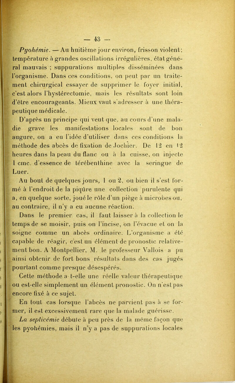 Pyohémie. — Au huitième jour environ, frisson violent; température à grandes oscillations irrégulières, état géné- ral mauvais ; suppurations multiples disséminées dans l’organisme. Dans ces conditions, on peut par un traite- ment chirurgical essayer de suppiimer le foyer initial, c’est alors l’hystérectomie, mais les résultats sont loin d’être encourageants. Mieux vaut s’adresser à une théra- peutique médicale. D’après un principe qui veut que, au cours d’une mala- die grave les manifestations locales sont de bon augure, on a eu l’idée d’utiliser dans ces conditions la méthode des abcès de fixation de Jochier. De 12 en 12 heures dans la peau du flanc ou à la cuisse, on injecte 1 cmc. d’essence de térébenthine avec la seringue de Luer. Au bout de quelques jours, 1 ou 2, ou bien il s’est for- mé à l’endroit de la piqûre une collection purulente qui a, en quelque sorte, joué le rôle d’un piège à microbes ou, au contraire, il n’y a eu aucune réaction. Dans le premier cas, il faut laisser à la collection le temps de se moisir, puis on l’incise, on l’évacue et on la soigne comme un abcès ordinaire. L’organisme a été capable de réagir, cé.st un élément de pronostic relative- ment bon. A Montpellier, M. le professeur Vallois a pu ainsi obtenir de fort bons résultats dans des cas jugés pourtant comme presque désespérés. Cette méthode a t-elle une réelle valeur thérapeutique ou est-elle simplement un élément pronostic. On n'est pas encore fixé à ce sujet. En tout cas lorsque l’abcès ne parvient pas à se for- mer, il est excessivement rare que la malade guérisse. La septicémie débute à peu près de la même façon que les pyohémies, mais il n’y a pas de suppurations locales