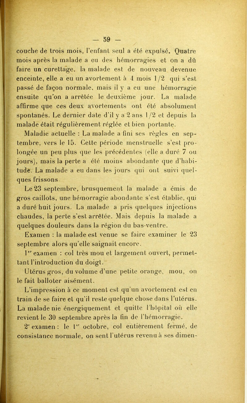 couche de trois mois, l’enfant seul a été expulsé. Quatre mois après la malade a eu des hémorragies et on a dû faire un curetta'ge, la malade est de nouveau devenue enceinte, elle a eu un avortement à 4 mois 1/2 qui s’est passé de façon normale, mais il y a eu une hémorragie ensuite qu’on a arrêtée le deuxième jour. La malade affirme que ces deux avortements ont été absolument spontanés. Le dernier date d’il y a 2 ans 1/2 et depuis la malade était régulièrement réglée et bien portante. Maladie actuelle : La malade a fini ses règles en sep- tembre, vers le 15. Celte période menstruelle s’est pro- longée un peu plus que les précédentes (elle a duré 7 ou jours), mais la perte a été moins abondante que d’habi- tude. La malade a eu dans les jours qui ont suivi quel- ques frissons. Le 23 septembre, brusquement la malade a émis de gros caillots, une hémorragie abondante s’est établie, qui a duré huit jours. La malade a pris quelques injections chaudes, la perte s’est arrêtée. Mais depuis la malade a quelques douleurs dans la région du bas-ventre. Examen : la malade est venue se faire examiner le 23 septembre alors qu’elle saignait encore. 1 examen : col très mou et largement ouvert, permet- tant l’introduction du doigt. Utérus gros, du volume d’une petite orange, mou, on le fait balloter aisément. L’impression à ce moment est qu’un avortement est en train de se faire et qu’il reste quelque chose dans l’utérus. La malade nie énergiquement et quitte l’hôpital où elle revient le 30 septembre après la fin de l’hémorragie. 2 examen : le U’ octobre, col entièrement fermé, de consistance normale, on sent l’utérus revenu à ses dimen- I