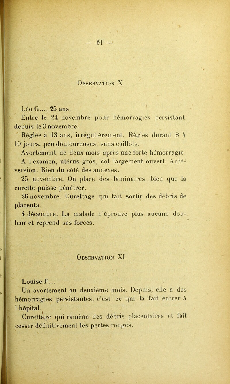 Observation X Léo G..., 25 ans. Entre le 24 novembre pour hémorragies persistant depuis le 3 novembre. Réglée à 13 ans, irrégulièrement. Règles durant 8 à 10 jours, peu douloureuses, sans caillots. Avortement de deux mois après une forte hémorragie. A l’examen, utérus gros, col largement ouvert. Anté- version. Rien du côté des annexes. 25 novembre. On place des laminaires bien que la curette puisse pénétrer. 26 novembre. Curettage qui fait sortir des débris de placenta. 4 décembre. La malade n’éprouve plus aucune dou- leur et reprend ses forces. Observation XI Louise F... Un avortement au deuxième mois. Depuis, elle a des hémorragies persistantes, c’est ce qui la fait entrer à l’hôpital. Curettage qui ramène des débris placentaires et fait cesser définitivement les pertes rouges.