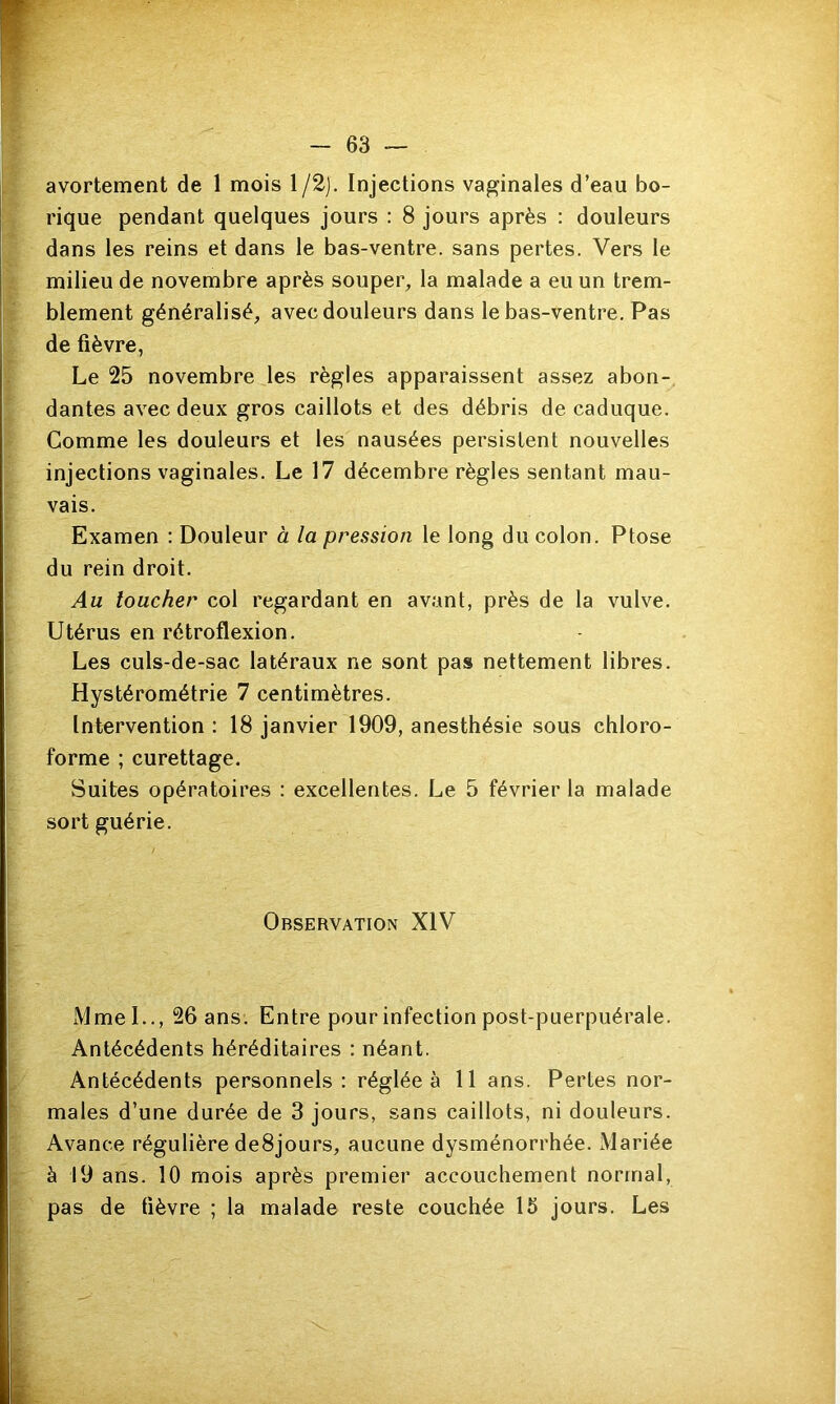 avortement de 1 mois l/2j. Injections vaginales d’eau bo- rique pendant quelques jours : 8 jours après : douleurs dans les reins et dans le bas-ventre, sans pertes. Vers le milieu de novembre après soupei% la malade a eu un trem- blement généralisé, avec douleurs dans le bas-ventre. Pas de fièvre, Le 25 novembre les règles apparaissent assez abon- dantes avec deux gros caillots et des débris de caduque. Comme les douleurs et les nausées persistent nouvelles injections vaginales. Le 17 décembre règles sentant mau- vais. Examen : Douleur à la pression le long du colon. Ptose du rein droit. Au loucher col regardant en avant, près de la vulve. Utérus en rétroflexion. Les culs-de-sac latéraux ne sont pas nettement libres. Hystérométrie 7 centimètres. Intervention : 18 janvier 1909, anesthésie sous chloro- forme ; curettage. Suites opératoires : excellentes. Le 5 février la malade sort guérie. Observation XIV Mmel.., 26 ans. Entre pour infection post-puerpuérale. Antécédents héréditaires : néant. Antécédents personnels: réglée à 11 ans. Pertes nor- males d’une durée de 3 jours, sans caillots, ni douleurs. Avance régulière de8jours, aucune dysménorrhée. Mariée à 19 ans. 10 mois après premier accouchement normal, pas de fièvre ; la malade reste couchée 15 jours. Les