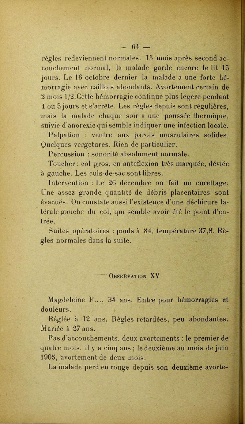 règles redeviennent normales. 16 mois après second ac- couchement normal, la malade garde encore le lit 15 jours. Le 16 octobre dernier la malade a une forte hé- morragie avec caillots abondants. Avortement certain de 2 mois 1/2.Cette hémorragie continue plus légère pendant 4 ou 5 jours et s’arrête. Les règles depuis sont régulières, mais la malade chaque soir a une poussée thermique, suivie d’anorexie qui semble indiquer une infection locale. Palpation : ventre aux parois musculaires solides. Quelques vergetures. Rien de particulier. Percussion ; sonorité absolument normale. Toucher: col gros, en anteflexion très marquée, déviée à gauche. Les culs-de-sac sont libres. Intervention : Le 26 décembre on fait un curettage. Une assez grande quantité de débris placentaires sont évacués. On constate aussi l’existence d’une déchirure la- térale gauche du col, qui semble avoir été le point d’en- trée. Suites opératoires : pouls à 84, température 37,8. Rè- gles normales dans la suite. ■ Observation XV Magdeleine F..., 34 ans. Entre pour hémorragies et douleurs. j Réglée à 12 ans. Règles retardées, peu abondantes. xMariée à 27 ans. Pas d’accouchements, deux avortements : le premier de quatre mois, il y a cinq ans ; le deuxième au mois de juin 1906, avortement de deux mois. La malade perd en rouge depuis son deuxième avorte-