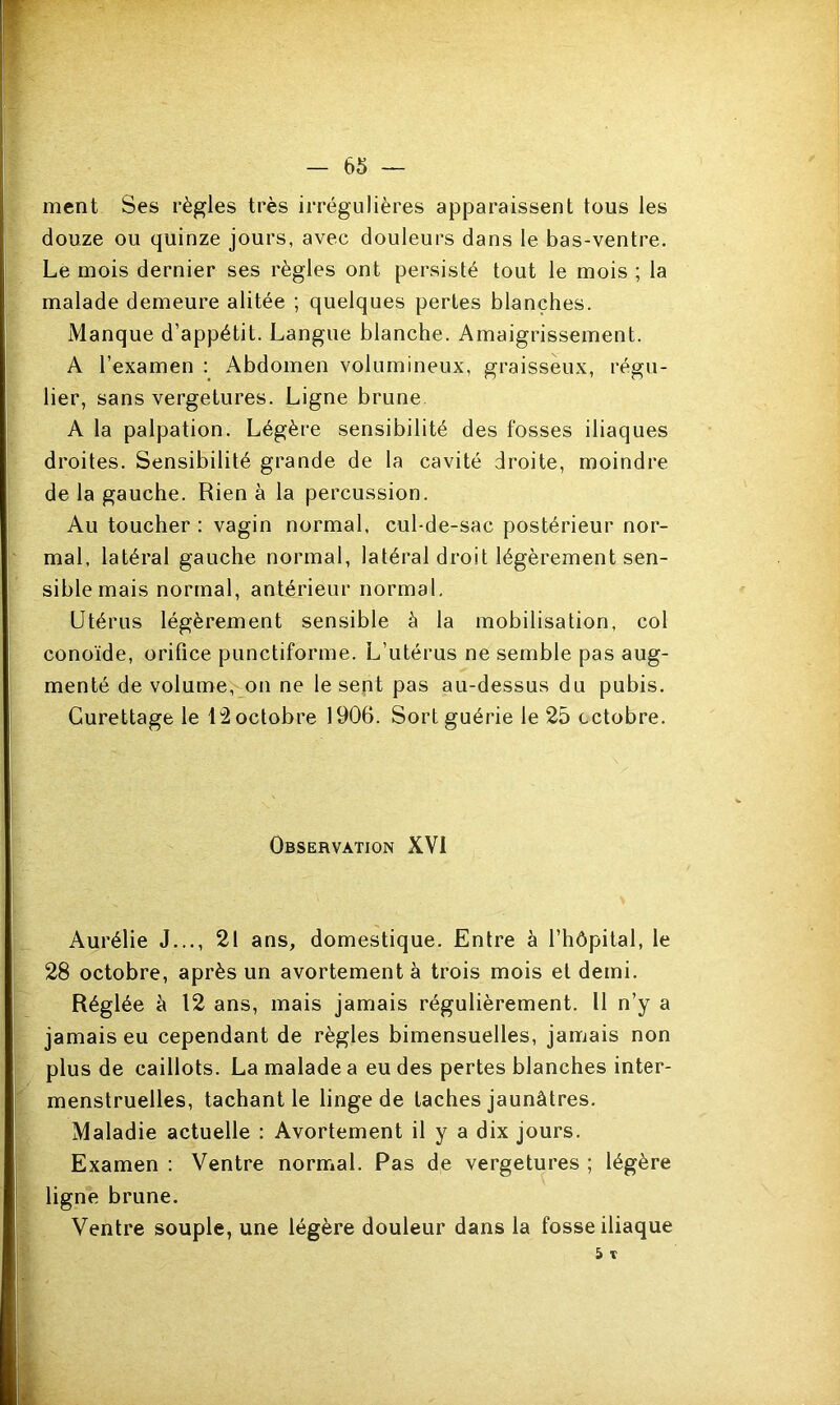 ment Ses règles très irrégulières apparaissent tous les douze ou quinze jours, avec douleurs dans le bas-ventre. Le mois dernier ses règles ont persisté tout le mois ; la malade demeure alitée ; quelques pertes blanches. Manque d’appétit. Langue blanche. Amaigrissement. A l’examen ; Abdomen volumineux, graisseux, régu- lier, sans vergetures. Ligne brune A la palpation. Légère sensibilité des fosses iliaques droites. Sensibilité grande de la cavité droite, moindre de la gauche. Rien à la percussion. Au toucher : vagin normal, cul-de-sac postérieur nor- mal, latéral gauche normal, latéral droit légèrement sen- sible mais normal, antérieur normal. Utérus légèrement sensible à la mobilisation, col conoïde, orifice punctiforme. L’utérus ne semble pas aug- menté de volume, on ne le sent pas au-dessus du pubis. Curettage le l'2 octobre 1906. Sort guérie le 25 octobre. Observation XVI Aurélie J..., 21 ans, domestique. Entre à l’hôpital, le 28 octobre, après un avortement à trois mois et demi. Réglée à 12 ans, mais jamais régulièrement. Il n’y a jamais eu cependant de règles bimensuelles, jamais non plus de caillots. La malade a eu des pertes blanches inter- menstruelles, tachant le linge de taches jaunâtres. Maladie actuelle : Avortement il y a dix jours. Examen : Ventre normal. Pas de vergetures ; légère ligne brune. Ventre souple, une légère douleur dans la fosse iliaque 5 T